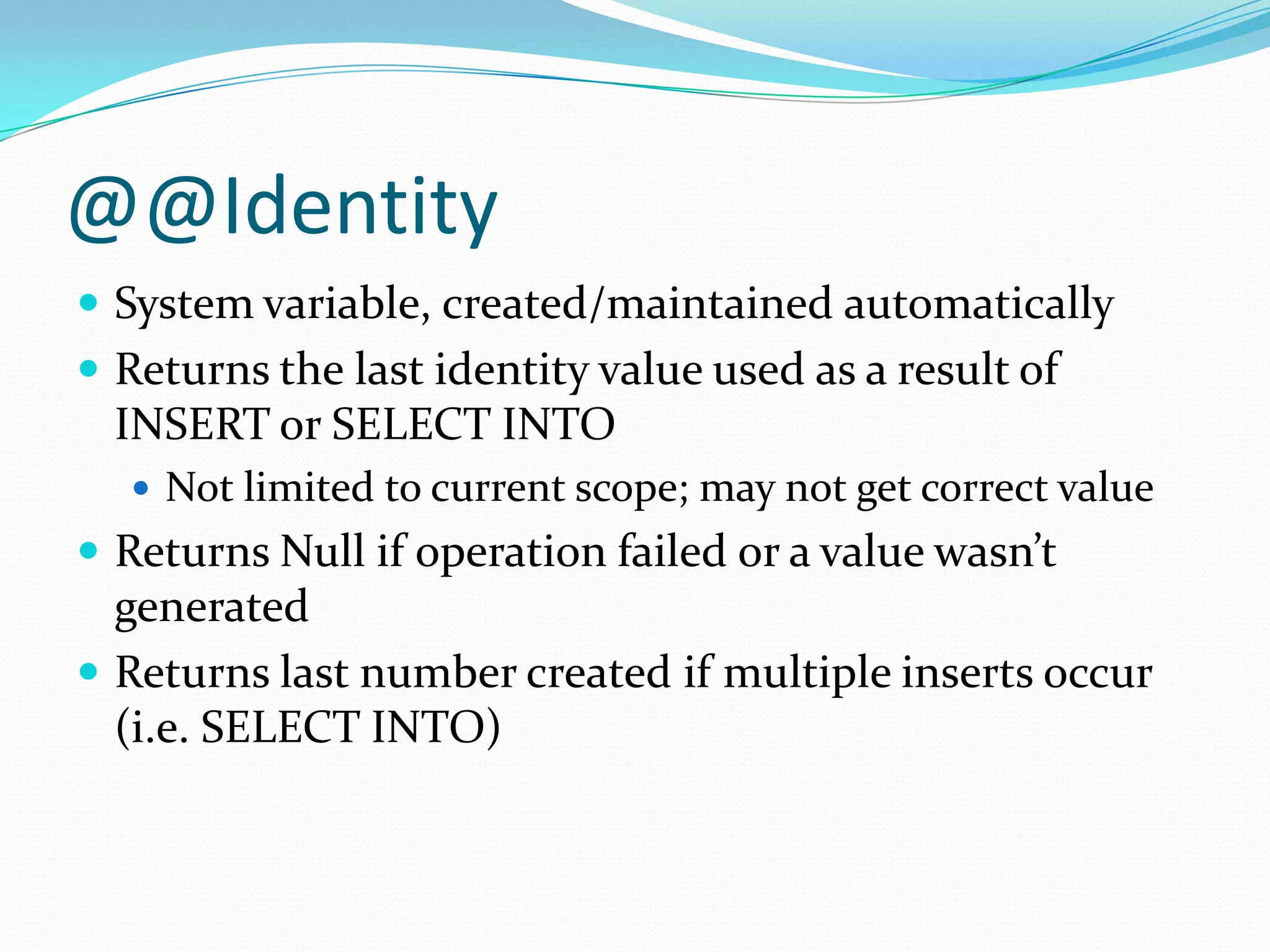 @@Identity
 System variable, created/maintained automatically
 Returns the last identity value used as a result of
  INSERT or SELECT INTO
   Not limited to current scope; may not get correct value
 Returns Null if operation failed or a value wasn’t
  generated
 Returns last number created if multiple inserts occur
  (i.e. SELECT INTO)
 