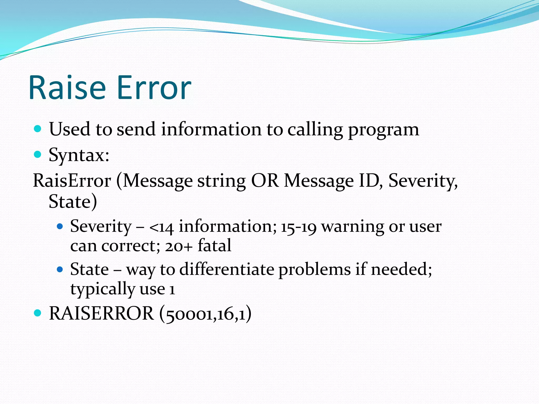 Raise Error
 Used to send information to calling program
 Syntax:
RaisError (Message string OR Message ID, Severity,
 State)
   Severity – <14 information; 15-19 warning or user
    can correct; 20+ fatal
   State – way to differentiate problems if needed;
    typically use 1
 RAISERROR (50001,16,1)
 