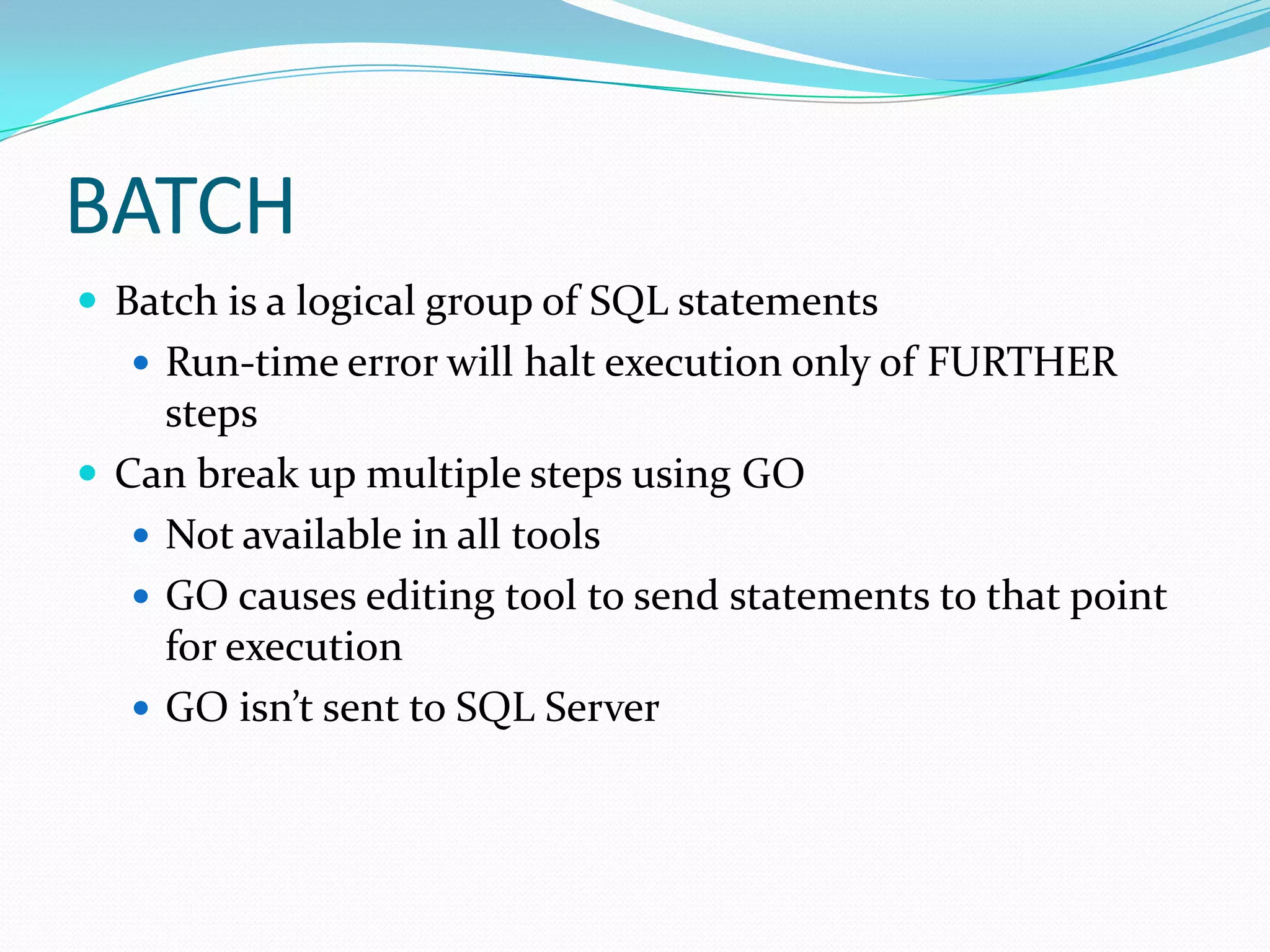 BATCH
 Batch is a logical group of SQL statements
    Run-time error will halt execution only of FURTHER
     steps
 Can break up multiple steps using GO
    Not available in all tools
    GO causes editing tool to send statements to that point
     for execution
    GO isn’t sent to SQL Server
 