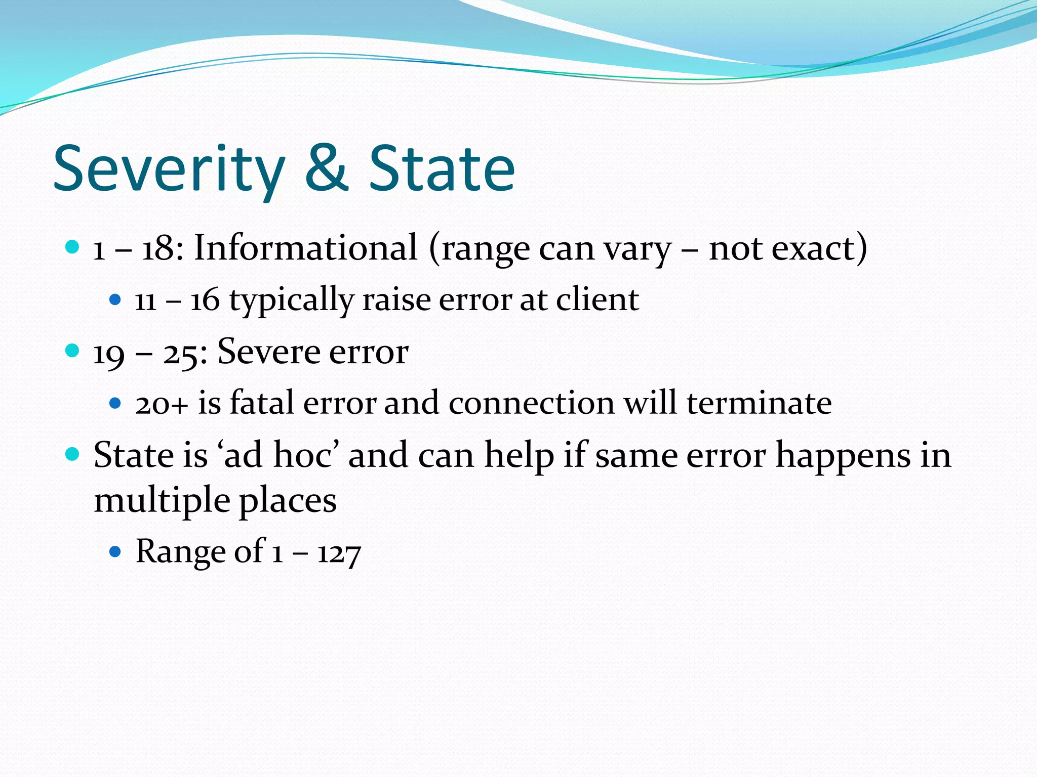 Severity & State
 1 – 18: Informational (range can vary – not exact)
    11 – 16 typically raise error at client
 19 – 25: Severe error
    20+ is fatal error and connection will terminate
 State is ‘ad hoc’ and can help if same error happens in
 multiple places
   Range of 1 – 127
 