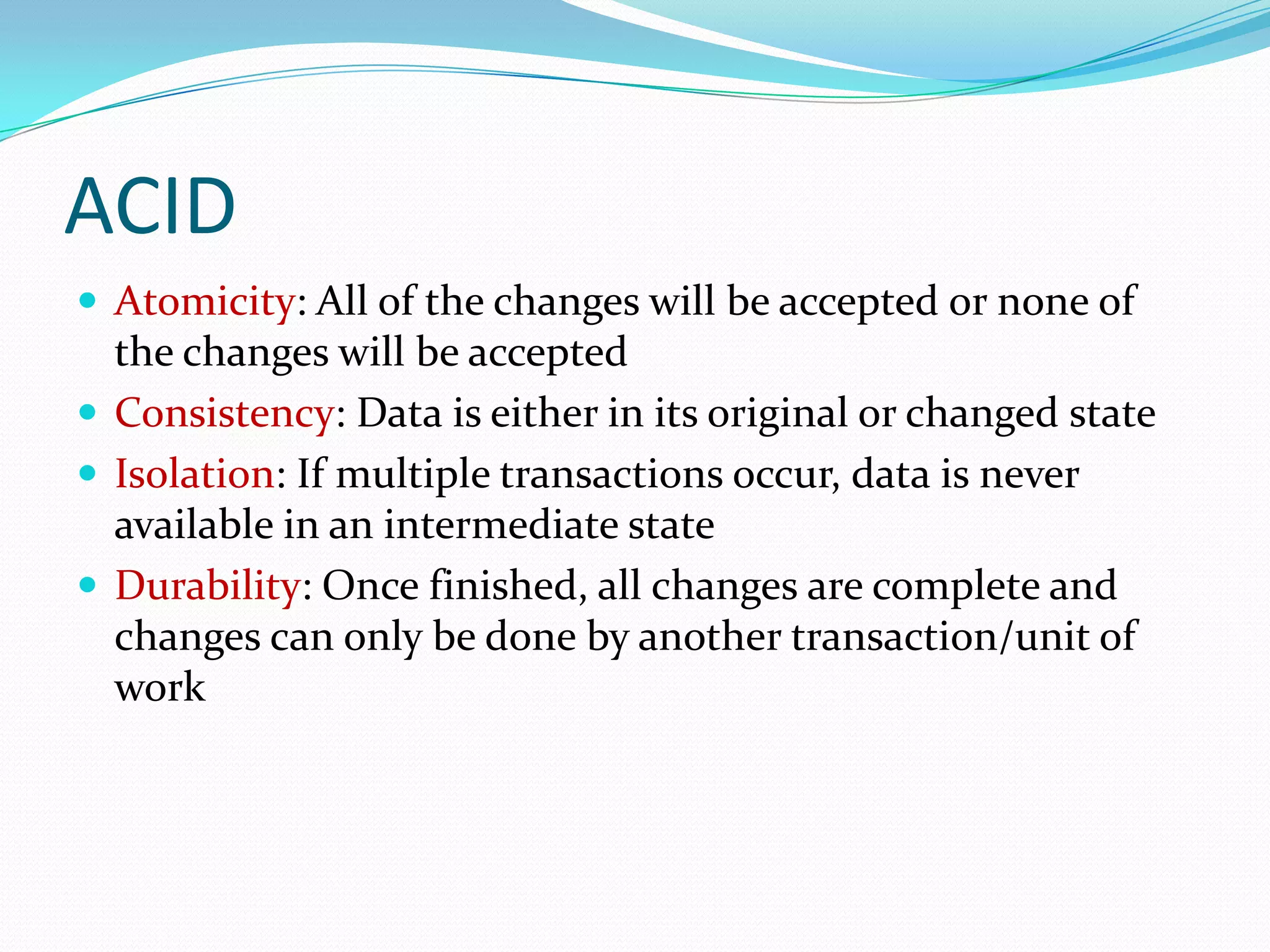 ACID
 Atomicity: All of the changes will be accepted or none of
  the changes will be accepted
 Consistency: Data is either in its original or changed state
 Isolation: If multiple transactions occur, data is never
  available in an intermediate state
 Durability: Once finished, all changes are complete and
  changes can only be done by another transaction/unit of
  work
 