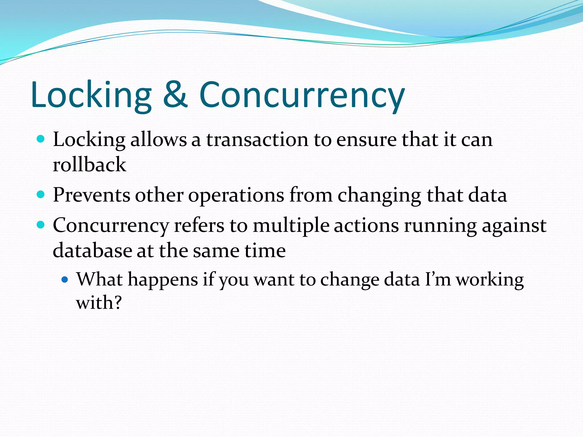 Locking & Concurrency
 Locking allows a transaction to ensure that it can
  rollback
 Prevents other operations from changing that data
 Concurrency refers to multiple actions running against
  database at the same time
   What happens if you want to change data I’m working
    with?
 