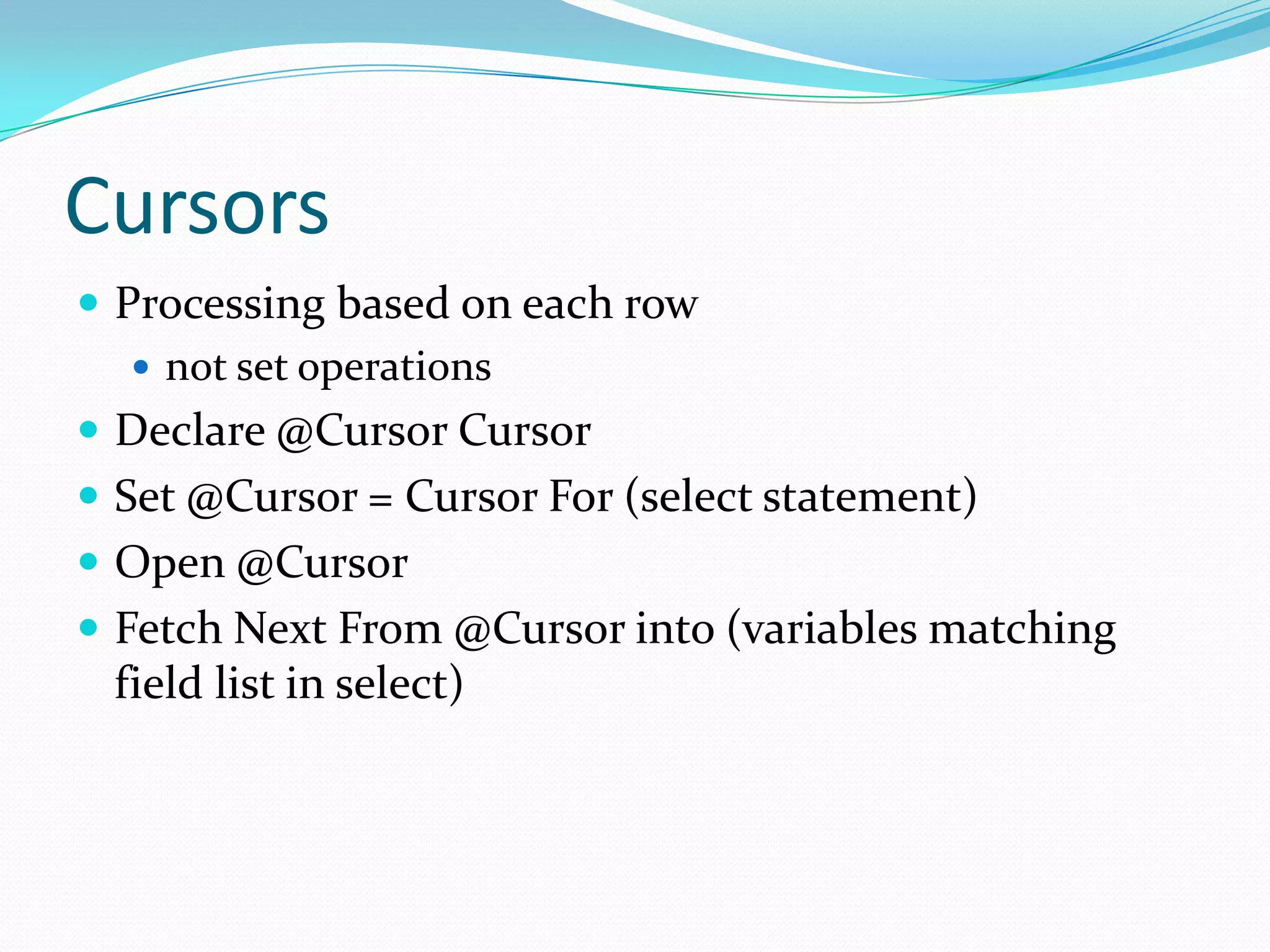 Cursors
 Processing based on each row
    not set operations
 Declare @Cursor Cursor
 Set @Cursor = Cursor For (select statement)
 Open @Cursor
 Fetch Next From @Cursor into (variables matching
 field list in select)
 