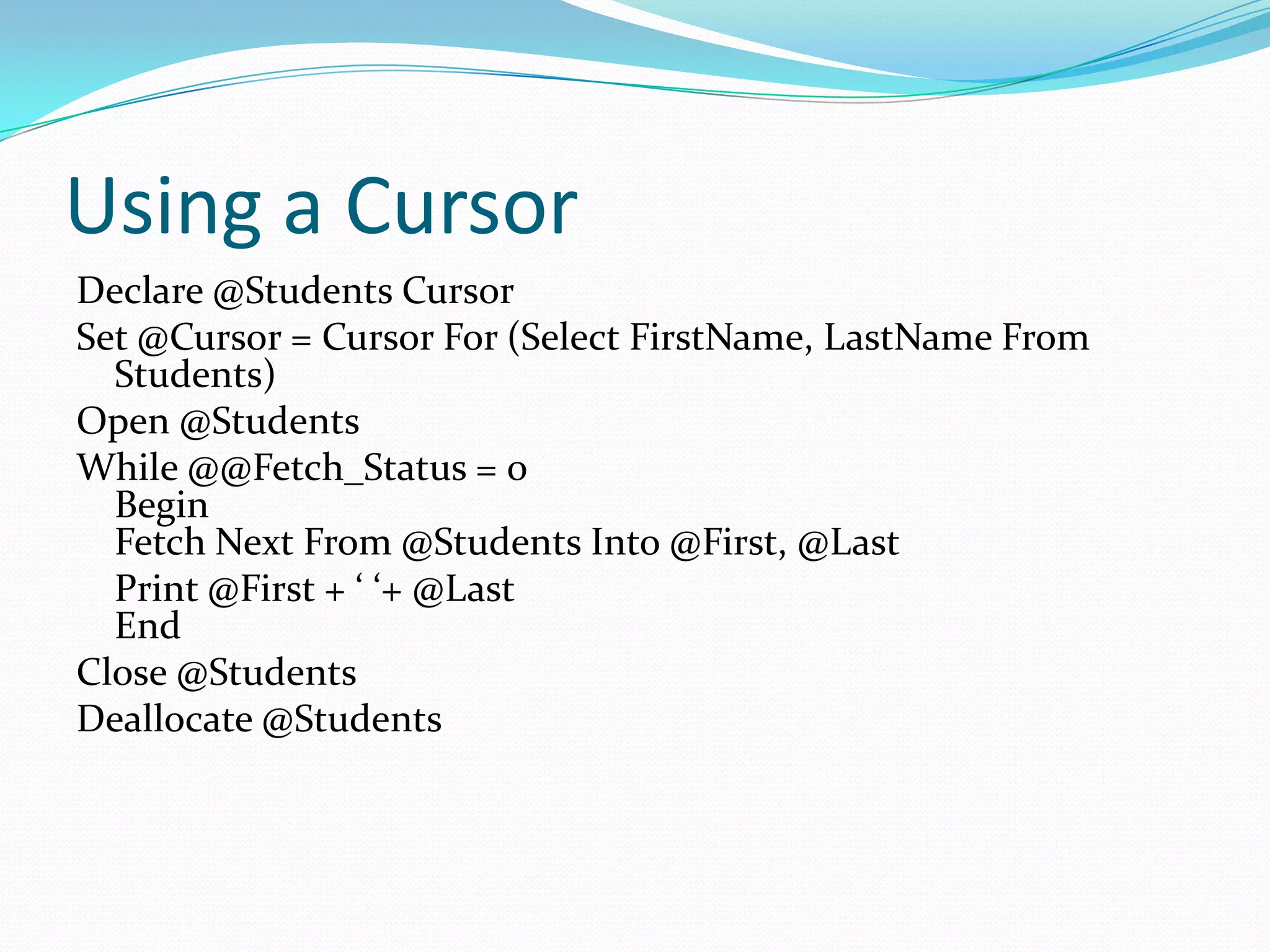 Using a Cursor
Declare @Students Cursor
Set @Cursor = Cursor For (Select FirstName, LastName From
  Students)
Open @Students
While @@Fetch_Status = 0
  Begin
  Fetch Next From @Students Into @First, @Last
  Print @First + ‘ ‘+ @Last
  End
Close @Students
Deallocate @Students
 