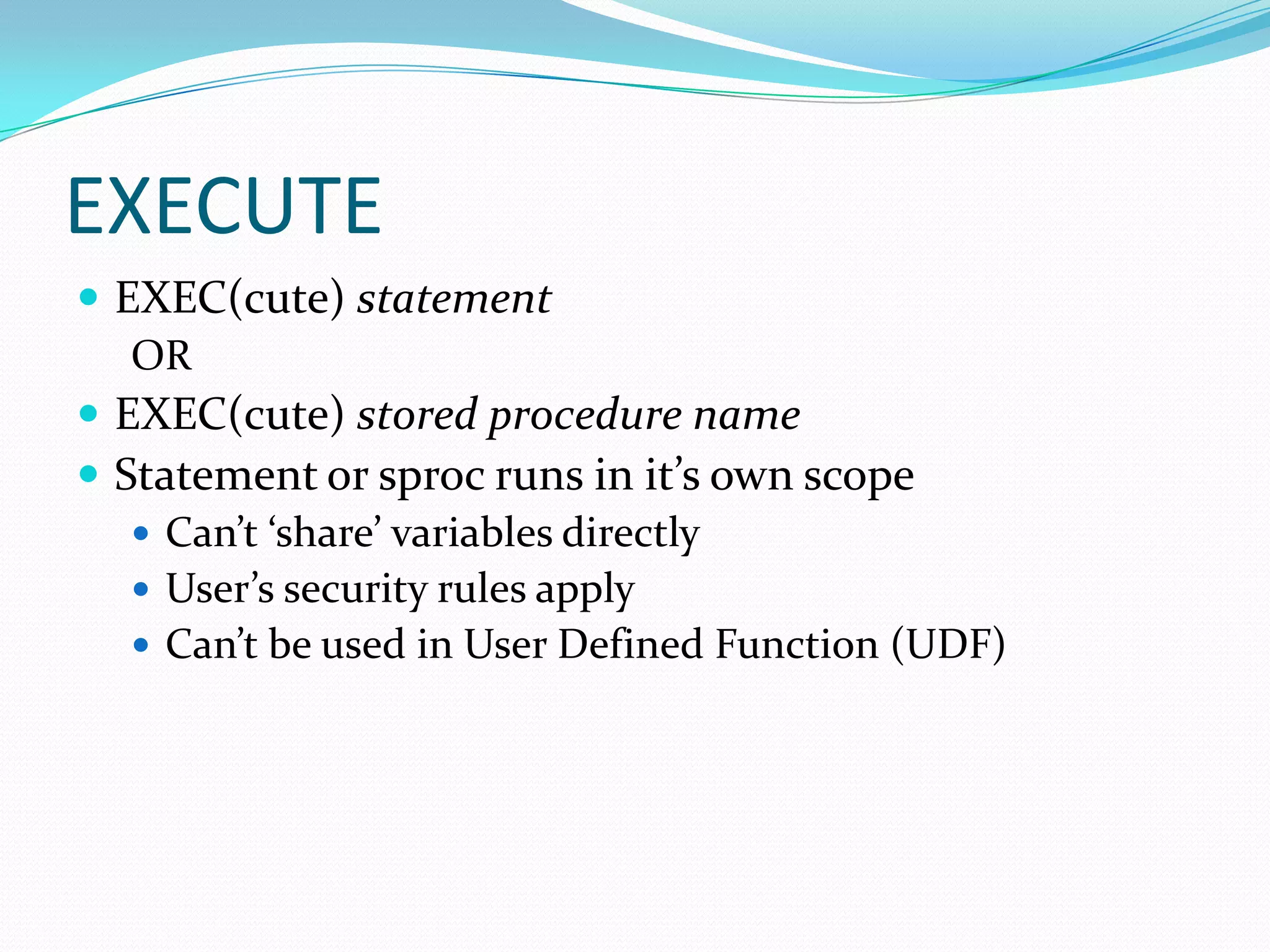 EXECUTE
 EXEC(cute) statement
   OR
 EXEC(cute) stored procedure name
 Statement or sproc runs in it’s own scope
    Can’t ‘share’ variables directly
    User’s security rules apply
    Can’t be used in User Defined Function (UDF)
 