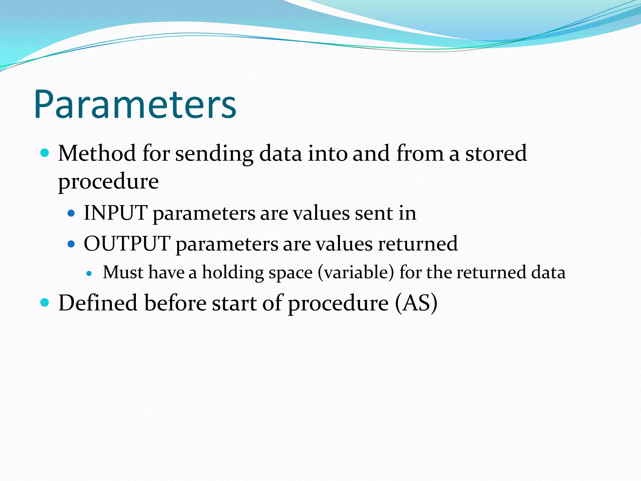 Parameters
 Method for sending data into and from a stored
 procedure
   INPUT parameters are values sent in
   OUTPUT parameters are values returned
       Must have a holding space (variable) for the returned data
 Defined before start of procedure (AS)
 