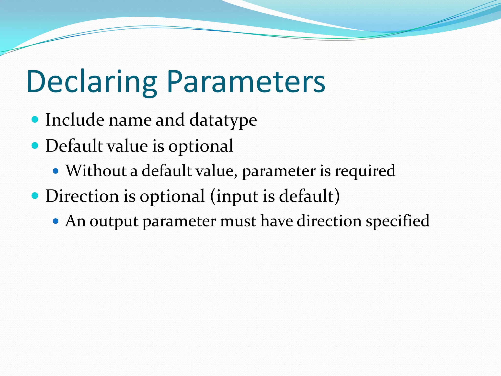 Declaring Parameters
 Include name and datatype
 Default value is optional
   Without a default value, parameter is required
 Direction is optional (input is default)
   An output parameter must have direction specified
 