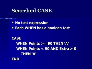 Searched CASE No test expression Each WHEN has a boolean test CASE WHEN Points >= 90 THEN ‘A’ WHEN Points < 90 AND Extra > 0 THEN ‘A’ END 