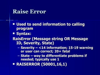 Raise Error Used to send information to calling program Syntax: RaisError (Message string OR Message ID, Severity, State) Severity – <14 information; 15-19 warning or user can correct; 20+ fatal State – way to differentiate problems if needed; typically use 1 RAISERROR (50001,16,1) 