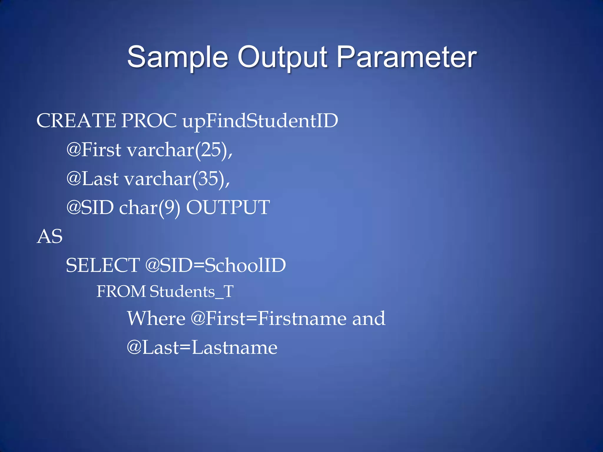 Sample Output Parameter
CREATE PROC upFindStudentID
@First varchar(25),
@Last varchar(35),
@SID char(9) OUTPUT
AS
SELECT @SID=SchoolID
FROM Students_T
Where @First=Firstname and
@Last=Lastname
 