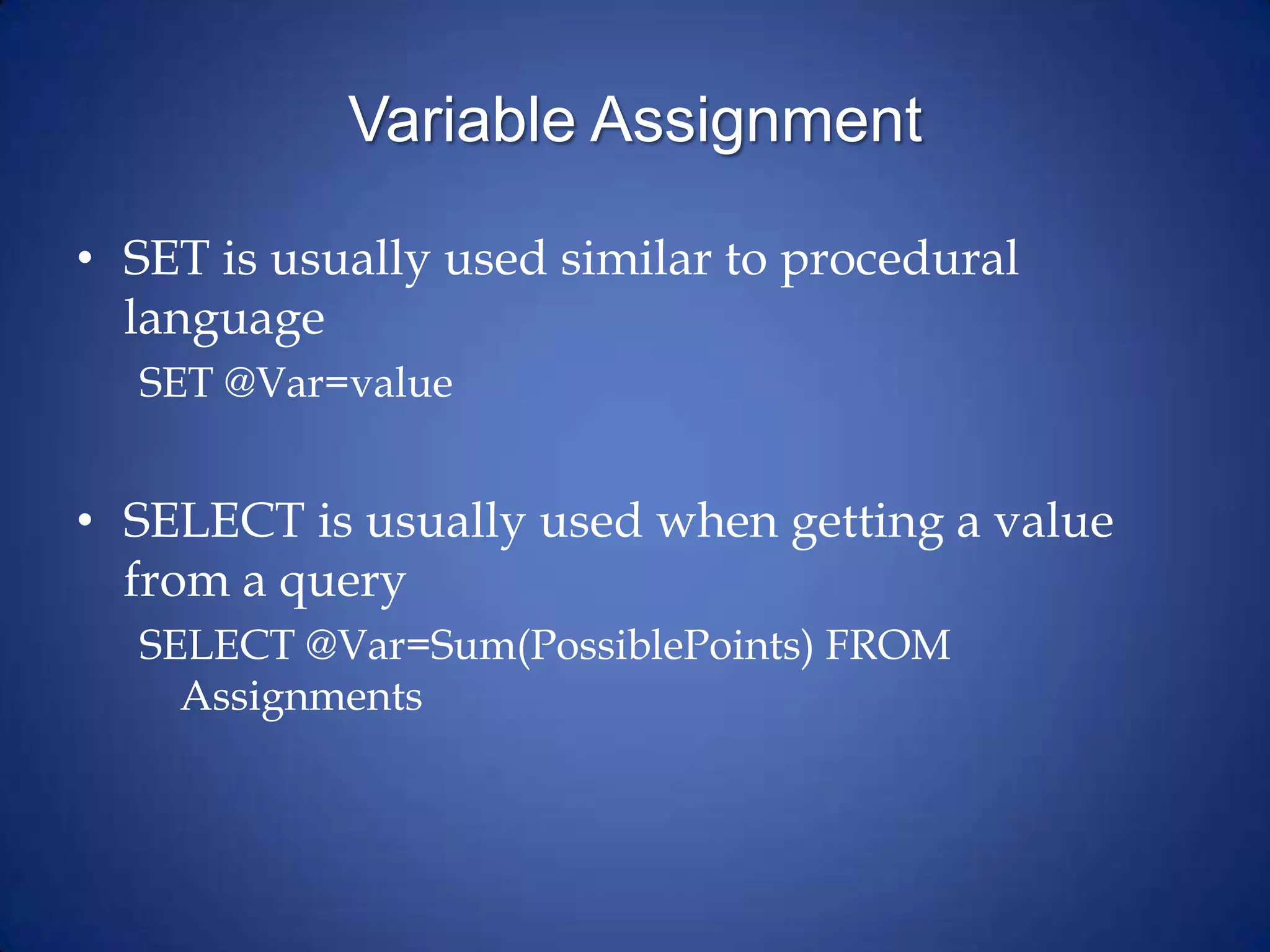 Variable Assignment
• SET is usually used similar to procedural
language
SET @Var=value
• SELECT is usually used when getting a value
from a query
SELECT @Var=Sum(PossiblePoints) FROM
Assignments
 