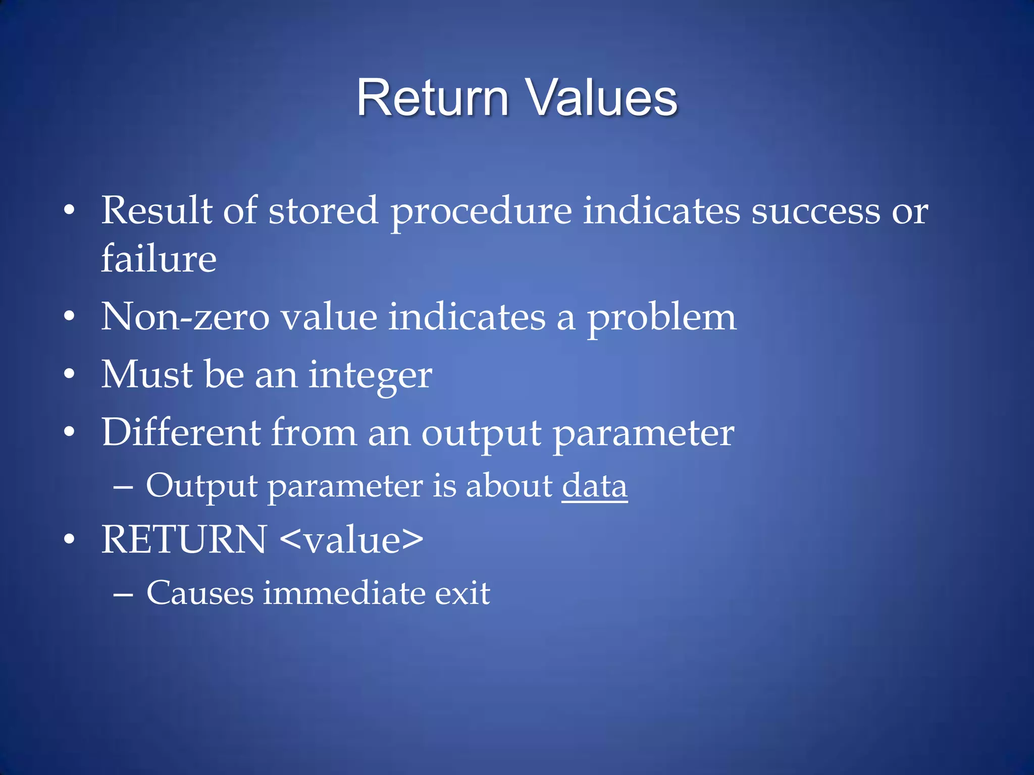 Return Values
• Result of stored procedure indicates success or
failure
• Non-zero value indicates a problem
• Must be an integer
• Different from an output parameter
– Output parameter is about data
• RETURN <value>
– Causes immediate exit
 