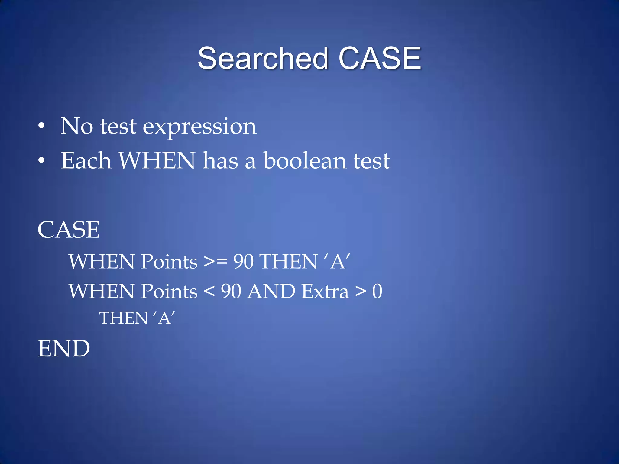 Searched CASE
• No test expression
• Each WHEN has a boolean test
CASE
WHEN Points >= 90 THEN ‘A’
WHEN Points < 90 AND Extra > 0
THEN ‘A’
END
 