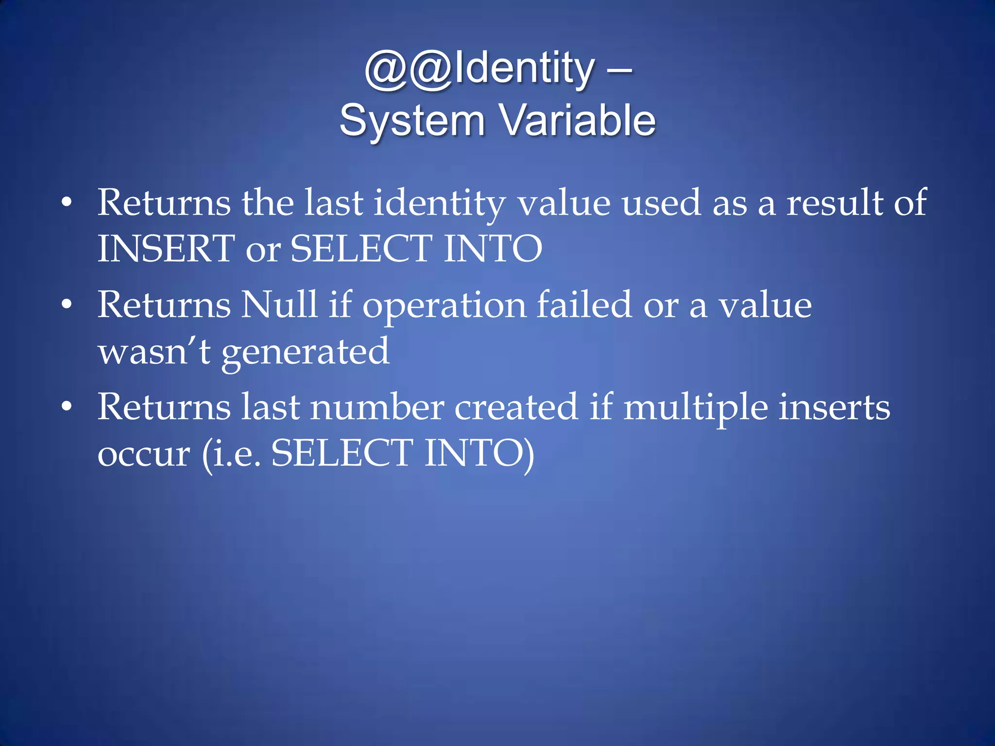 @@Identity –
System Variable
• Returns the last identity value used as a result of
INSERT or SELECT INTO
• Returns Null if operation failed or a value
wasn’t generated
• Returns last number created if multiple inserts
occur (i.e. SELECT INTO)
 