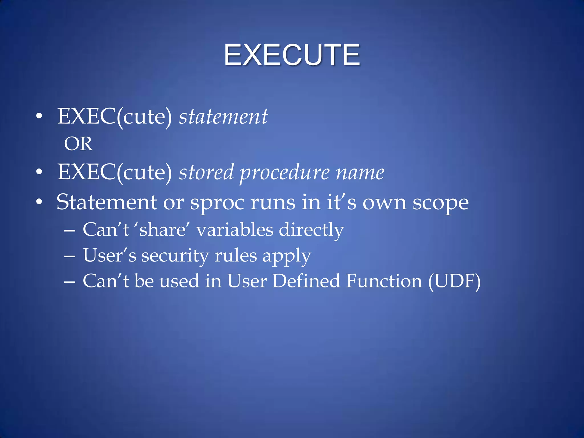 EXECUTE
• EXEC(cute) statement
OR
• EXEC(cute) stored procedure name
• Statement or sproc runs in it’s own scope
– Can’t ‘share’ variables directly
– User’s security rules apply
– Can’t be used in User Defined Function (UDF)
 