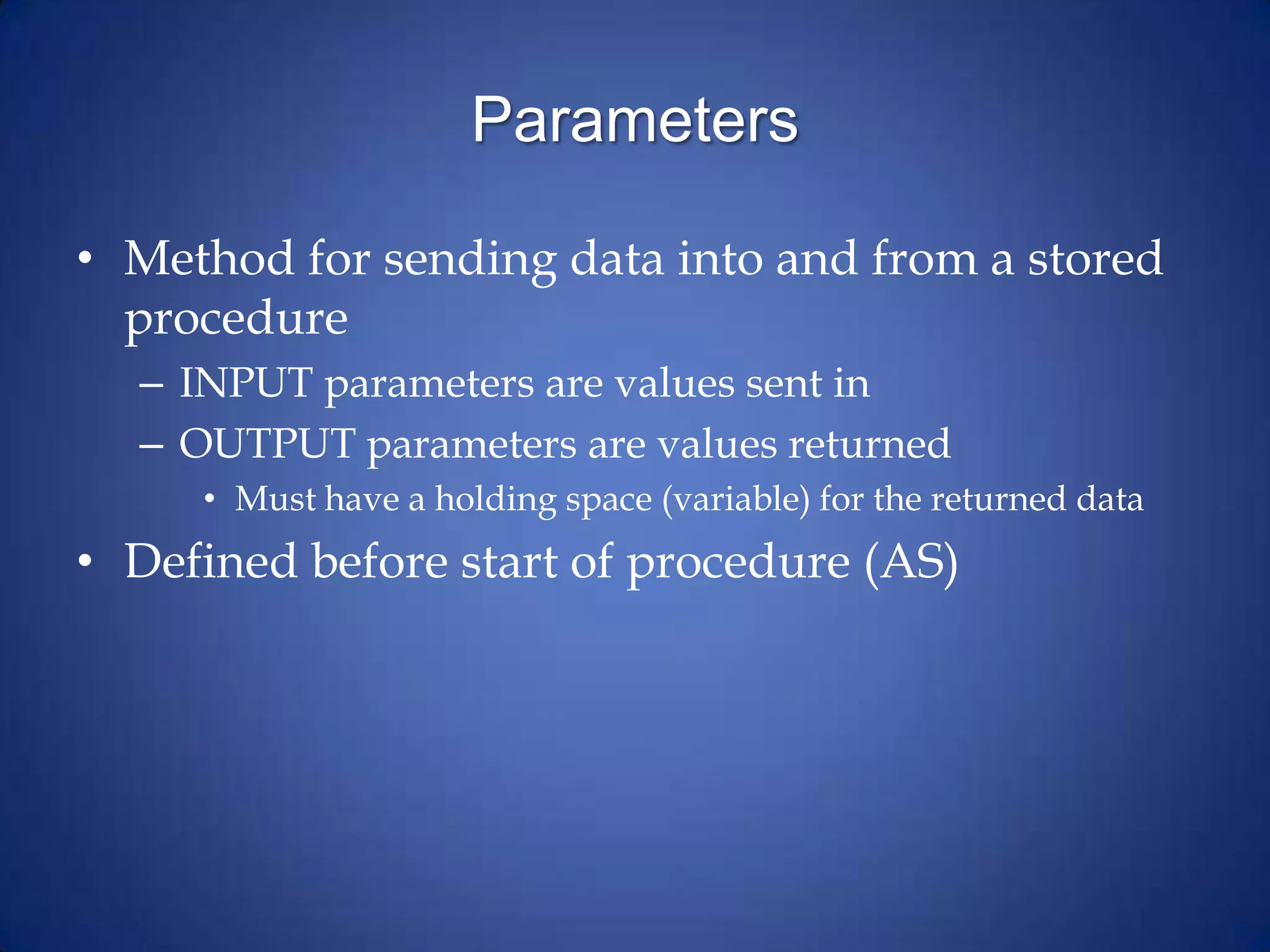 Parameters
• Method for sending data into and from a stored
procedure
– INPUT parameters are values sent in
– OUTPUT parameters are values returned
• Must have a holding space (variable) for the returned data
• Defined before start of procedure (AS)
 