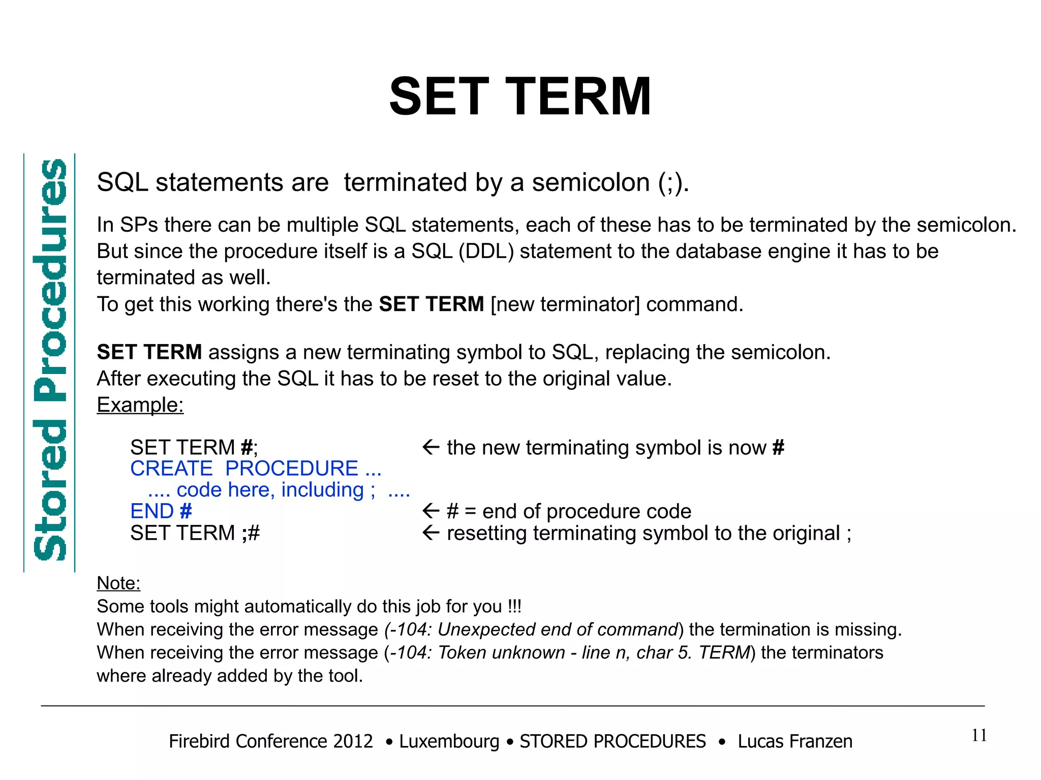 SET TERM 
SQL statements are terminated by a semicolon (;). 
In SPs there can be multiple SQL statements, each of these has to be terminated by the semicolon. 
But since the procedure itself is a SQL (DDL) statement to the database engine it has to be 
terminated as well. 
To get this working there's the SET TERM [new terminator] command. 
SET TERM assigns a new terminating symbol to SQL, replacing the semicolon. 
After executing the SQL it has to be reset to the original value. 
Example: 
SET TERM #;  the new terminating symbol is now # 
CREATE PROCEDURE ... 
.... code here, including ; .... 
END #  # = end of procedure code 
SET TERM ;#  resetting terminating symbol to the original ; 
Note: 
Some tools might automatically do this job for you !!! 
When receiving the error message (-104: Unexpected end of command) the termination is missing. 
When receiving the error message (-104: Token unknown - line n, char 5. TERM) the terminators 
where already added by the tool. 
Firebird Conference 2012 • Luxembourg • STORED PROCEDURES • Lucas Franzen 11 
 