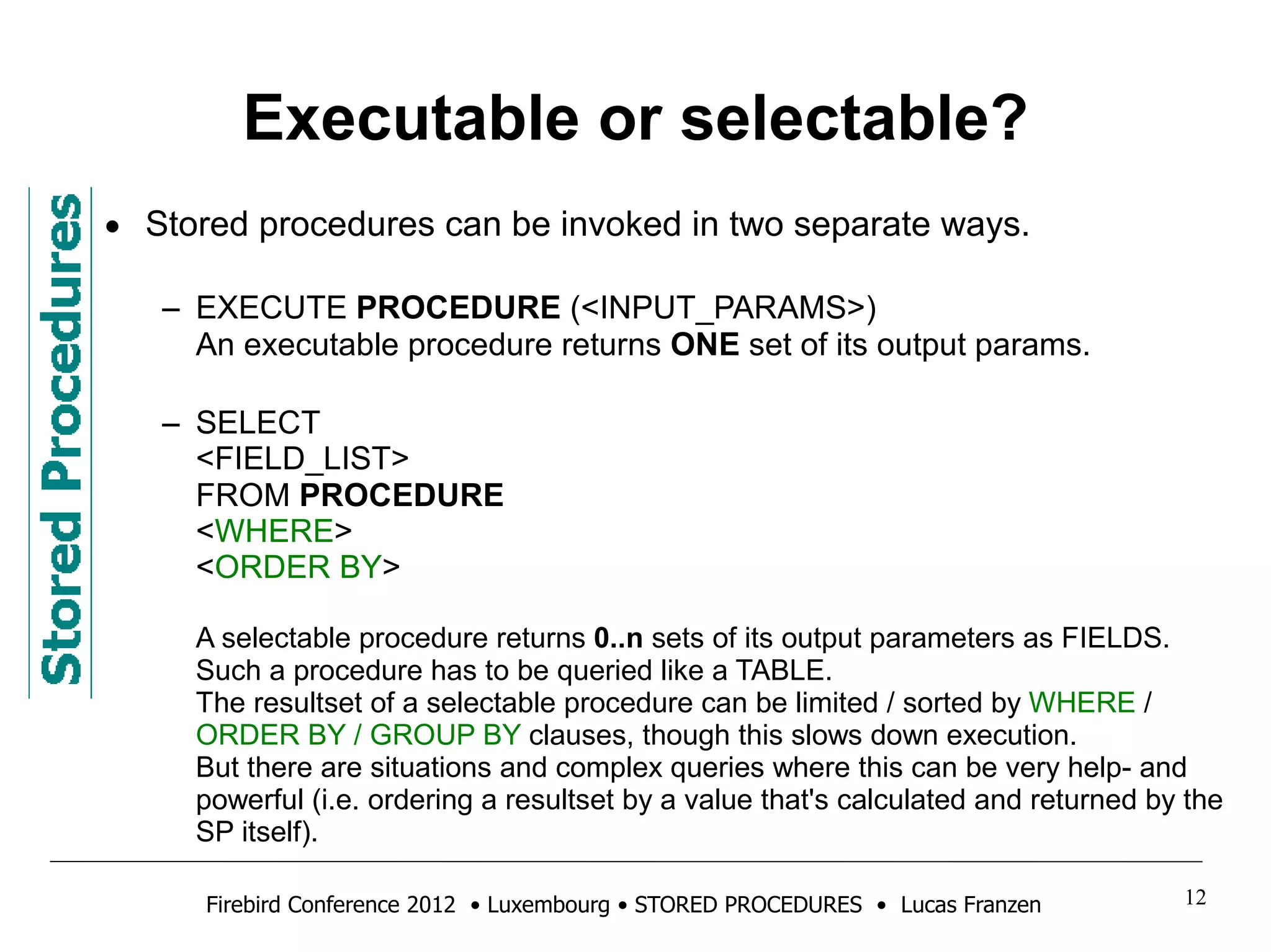 Executable or selectable? 
• Stored procedures can be invoked in two separate ways. 
– EXECUTE PROCEDURE (<INPUT_PARAMS>) 
An executable procedure returns ONE set of its output params. 
– SELECT 
<FIELD_LIST> 
FROM PROCEDURE 
<WHERE> 
<ORDER BY> 
A selectable procedure returns 0..n sets of its output parameters as FIELDS. 
Such a procedure has to be queried like a TABLE. 
The resultset of a selectable procedure can be limited / sorted by WHERE / 
ORDER BY / GROUP BY clauses, though this slows down execution. 
But there are situations and complex queries where this can be very help- and 
powerful (i.e. ordering a resultset by a value that's calculated and returned by the 
SP itself). 
Firebird Conference 2012 • Luxembourg • STORED PROCEDURES • Lucas Franzen 12 
 