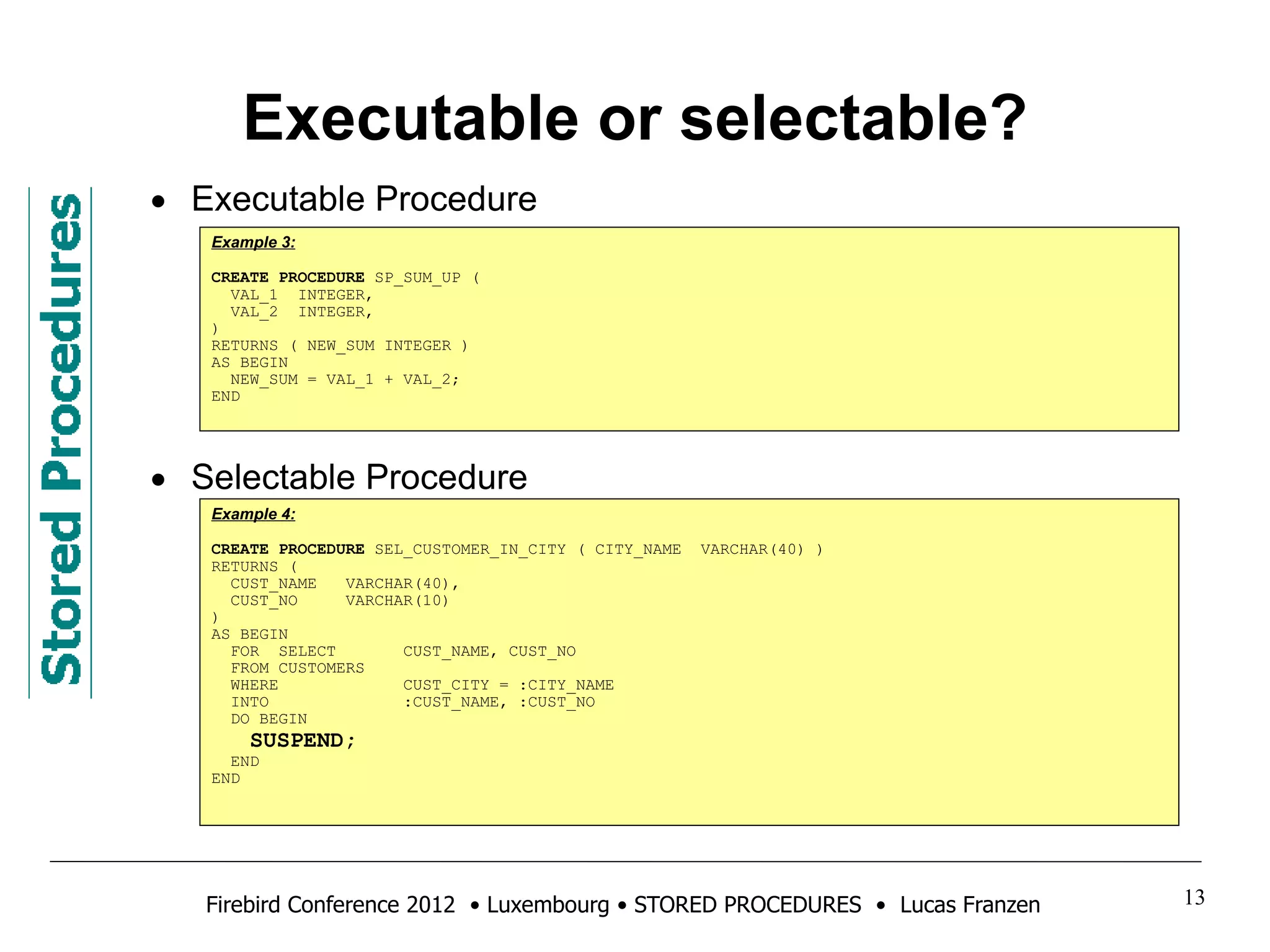 Executable or selectable? 
• Executable Procedure 
Example 3: 
CREATE PROCEDURE SP_SUM_UP ( 
VAL_1 INTEGER, 
VAL_2 INTEGER, 
) 
RETURNS ( NEW_SUM INTEGER ) 
AS BEGIN 
NEW_SUM = VAL_1 + VAL_2; 
END 
• Selectable Procedure 
Example 4: 
CREATE PROCEDURE SEL_CUSTOMER_IN_CITY ( CITY_NAME VARCHAR(40) ) 
RETURNS ( 
CUST_NAME VARCHAR(40), 
CUST_NO VARCHAR(10) 
) 
AS BEGIN 
FOR SELECT CUST_NAME, CUST_NO 
FROM CUSTOMERS 
WHERE CUST_CITY = :CITY_NAME 
INTO :CUST_NAME, :CUST_NO 
DO BEGIN 
SUSPEND; 
END 
END 
Firebird Conference 2012 • Luxembourg • STORED PROCEDURES • Lucas Franzen 13 
 