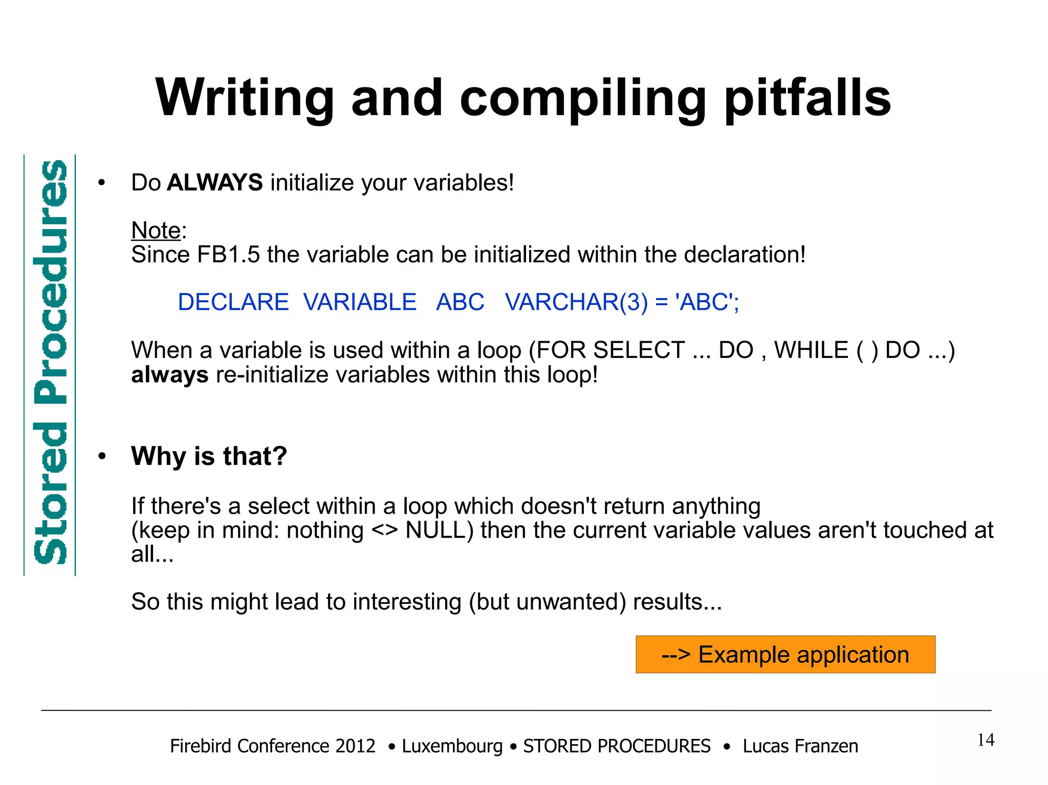 Writing and compiling pitfalls 
● Do ALWAYS initialize your variables! 
Note: 
Since FB1.5 the variable can be initialized within the declaration! 
DECLARE VARIABLE ABC VARCHAR(3) = 'ABC'; 
When a variable is used within a loop (FOR SELECT ... DO , WHILE ( ) DO ...) 
always re-initialize variables within this loop! 
● Why is that? 
If there's a select within a loop which doesn't return anything 
(keep in mind: nothing <> NULL) then the current variable values aren't touched at 
all... 
So this might lead to interesting (but unwanted) results... 
--> Example application 
Firebird Conference 2012 • Luxembourg • STORED PROCEDURES • Lucas Franzen 14 
 