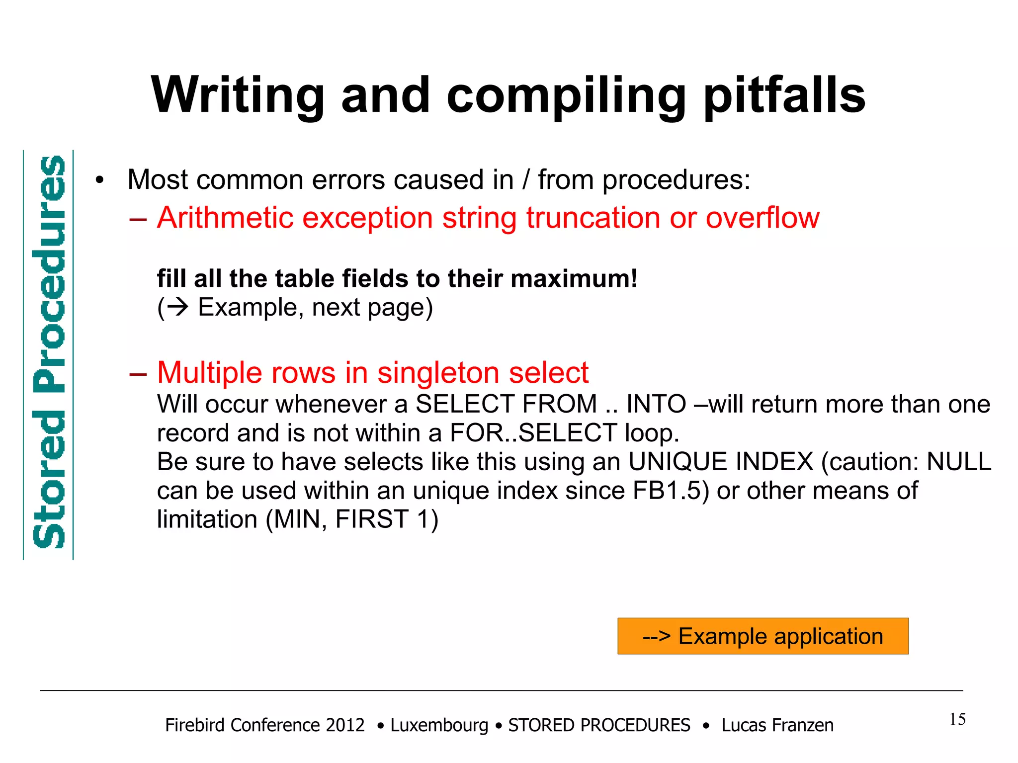 Writing and compiling pitfalls 
● Most common errors caused in / from procedures: 
– Arithmetic exception string truncation or overflow 
fill all the table fields to their maximum! 
( Example, next page) 
– Multiple rows in singleton select 
Will occur whenever a SELECT FROM .. INTO –will return more than one 
record and is not within a FOR..SELECT loop. 
Be sure to have selects like this using an UNIQUE INDEX (caution: NULL 
can be used within an unique index since FB1.5) or other means of 
limitation (MIN, FIRST 1) 
--> Example application 
Firebird Conference 2012 • Luxembourg • STORED PROCEDURES • Lucas Franzen 15 
 