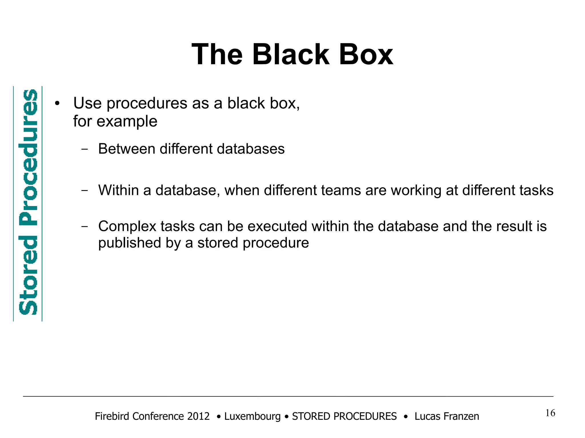 The Black Box 
● Use procedures as a black box, 
for example 
– Between different databases 
– Within a database, when different teams are working at different tasks 
– Complex tasks can be executed within the database and the result is 
published by a stored procedure 
Firebird Conference 2012 • Luxembourg • STORED PROCEDURES • Lucas Franzen 16 
 
