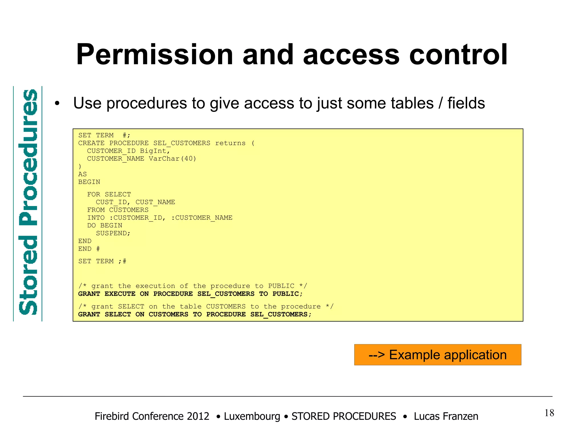 Permission and access control 
● Use procedures to give access to just some tables / fields 
SET TERM #; 
CREATE PROCEDURE SEL_CUSTOMERS returns ( 
CUSTOMER_ID BigInt, 
CUSTOMER_NAME VarChar(40) 
) 
AS 
BEGIN 
FOR SELECT 
CUST_ID, CUST_NAME 
FROM CUSTOMERS 
INTO :CUSTOMER_ID, :CUSTOMER_NAME 
DO BEGIN 
SUSPEND; 
END 
END # 
SET TERM ;# 
/* grant the execution of the procedure to PUBLIC */ 
GRANT EXECUTE ON PROCEDURE SEL_CUSTOMERS TO PUBLIC; 
/* grant SELECT on the table CUSTOMERS to the procedure */ 
GRANT SELECT ON CUSTOMERS TO PROCEDURE SEL_CUSTOMERS; 
--> Example application 
Firebird Conference 2012 • Luxembourg • STORED PROCEDURES • Lucas Franzen 18 
 