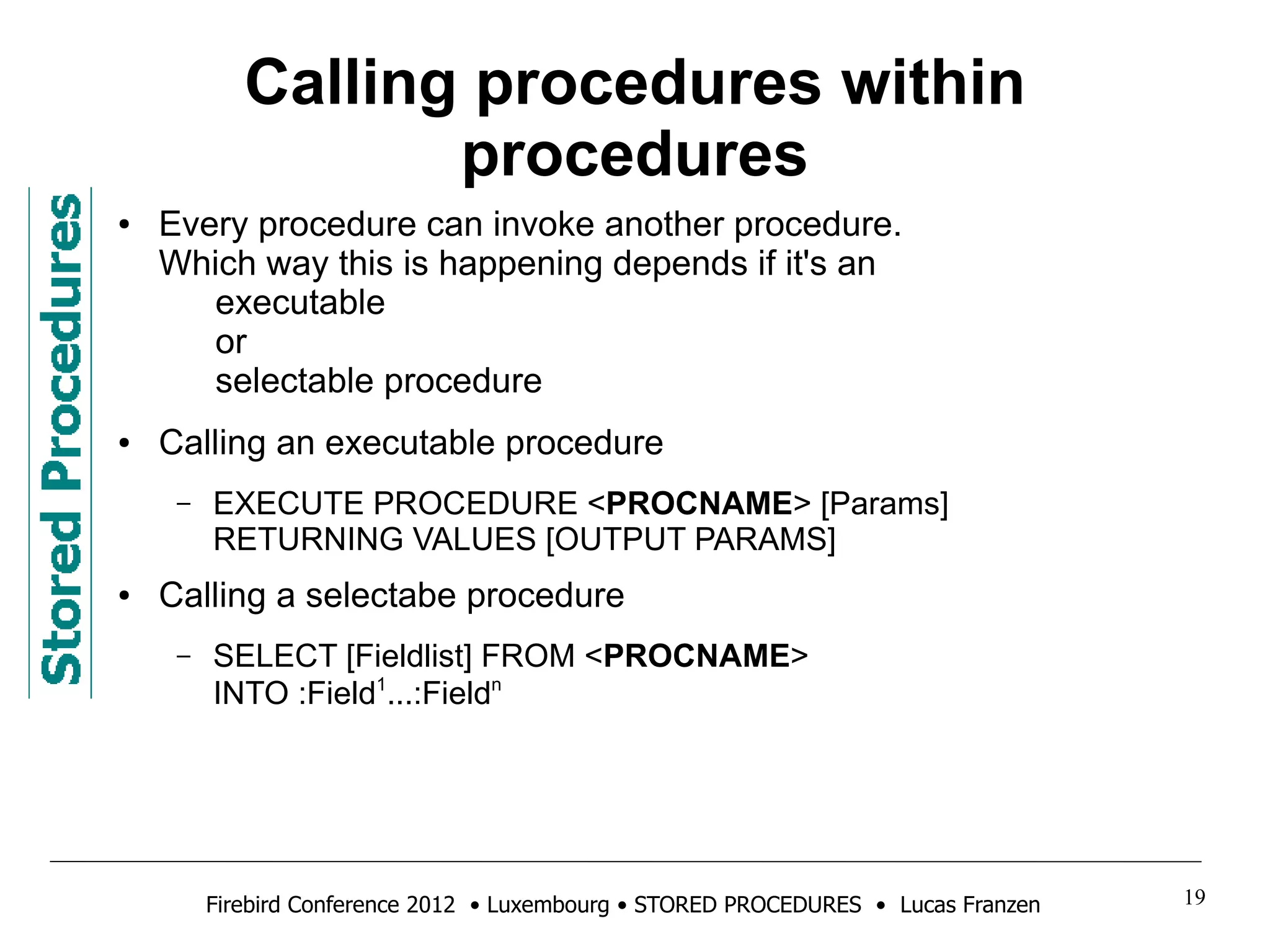 Calling procedures within 
procedures 
● Every procedure can invoke another procedure. 
Which way this is happening depends if it's an 
executable 
or 
selectable procedure 
● Calling an executable procedure 
– EXECUTE PROCEDURE <PROCNAME> [Params] 
RETURNING VALUES [OUTPUT PARAMS] 
● Calling a selectabe procedure 
– SELECT [Fieldlist] FROM <PROCNAME> 
INTO :Field1...:Fieldn 
Firebird Conference 2012 • Luxembourg • STORED PROCEDURES • Lucas Franzen 19 
 
