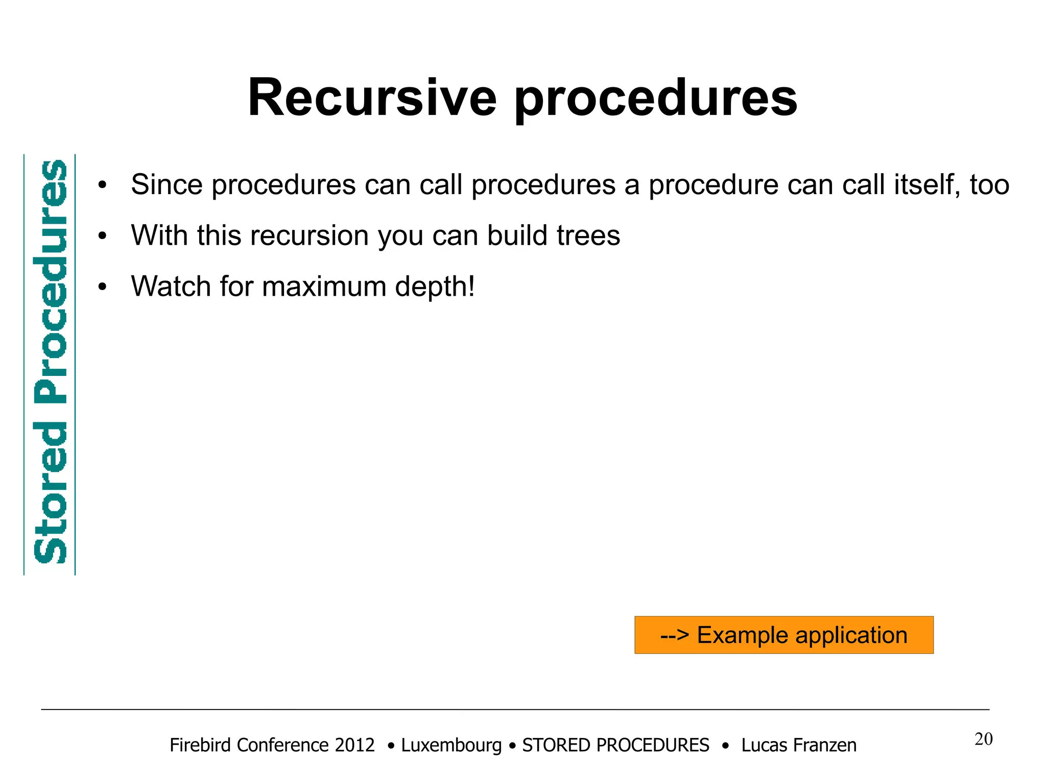 Recursive procedures 
● Since procedures can call procedures a procedure can call itself, too 
● With this recursion you can build trees 
● Watch for maximum depth! 
--> Example application 
Firebird Conference 2012 • Luxembourg • STORED PROCEDURES • Lucas Franzen 20 
 