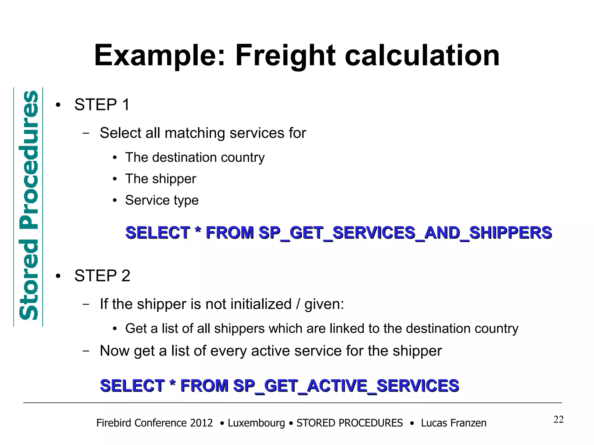 Example: Freight calculation 
● STEP 1 
– Select all matching services for 
● The destination country 
● The shipper 
● Service type 
SSEELLEECCTT ** FFRROOMM SSPP__GGEETT__SSEERRVVIICCEESS__AANNDD__SSHHIIPPPPEERRSS 
● STEP 2 
– If the shipper is not initialized / given: 
● Get a list of all shippers which are linked to the destination country 
– Now get a list of every active service for the shipper 
SSEELLEECCTT ** FFRROOMM SSPP__GGEETT__AACCTTIIVVEE__SSEERRVVIICCEESS 
Firebird Conference 2012 • Luxembourg • STORED PROCEDURES • Lucas Franzen 22 
 