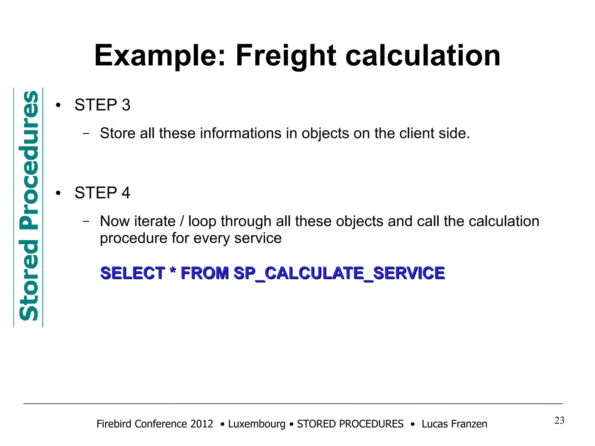 Example: Freight calculation 
● STEP 3 
– Store all these informations in objects on the client side. 
● STEP 4 
– Now iterate / loop through all these objects and call the calculation 
procedure for every service 
SSEELLEECCTT ** FFRROOMM SSPP__CCAALLCCUULLAATTEE__SSEERRVVIICCEE 
Firebird Conference 2012 • Luxembourg • STORED PROCEDURES • Lucas Franzen 23 
 