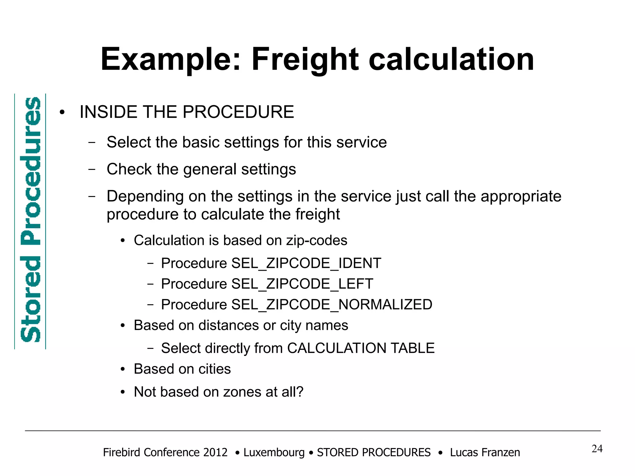 Example: Freight calculation 
● INSIDE THE PROCEDURE 
– Select the basic settings for this service 
– Check the general settings 
– Depending on the settings in the service just call the appropriate 
procedure to calculate the freight 
● Calculation is based on zip-codes 
– Procedure SEL_ZIPCODE_IDENT 
– Procedure SEL_ZIPCODE_LEFT 
– Procedure SEL_ZIPCODE_NORMALIZED 
● Based on distances or city names 
– Select directly from CALCULATION TABLE 
● Based on cities 
● Not based on zones at all? 
Firebird Conference 2012 • Luxembourg • STORED PROCEDURES • Lucas Franzen 24 
 