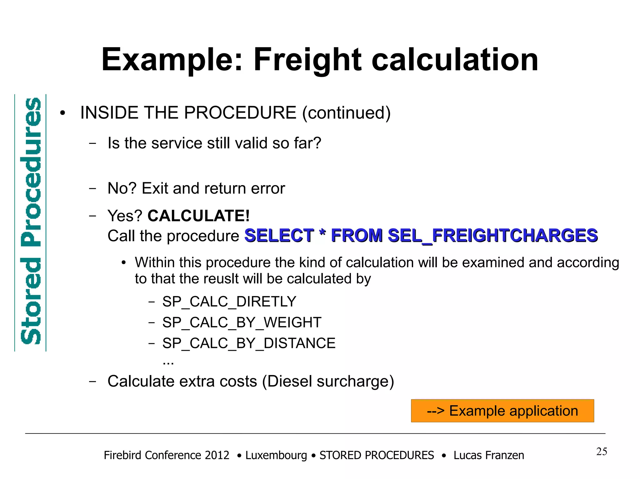 Example: Freight calculation 
● INSIDE THE PROCEDURE (continued) 
– Is the service still valid so far? 
– No? Exit and return error 
– Yes? CALCULATE! 
Call the procedure SSEELLEECCTT ** FFRROOMM SSEELL__FFRREEIIGGHHTTCCHHAARRGGEESS 
● Within this procedure the kind of calculation will be examined and according 
to that the reuslt will be calculated by 
– SP_CALC_DIRETLY 
– SP_CALC_BY_WEIGHT 
– SP_CALC_BY_DISTANCE 
... 
– Calculate extra costs (Diesel surcharge) 
--> Example application 
Firebird Conference 2012 • Luxembourg • STORED PROCEDURES • Lucas Franzen 25 
 