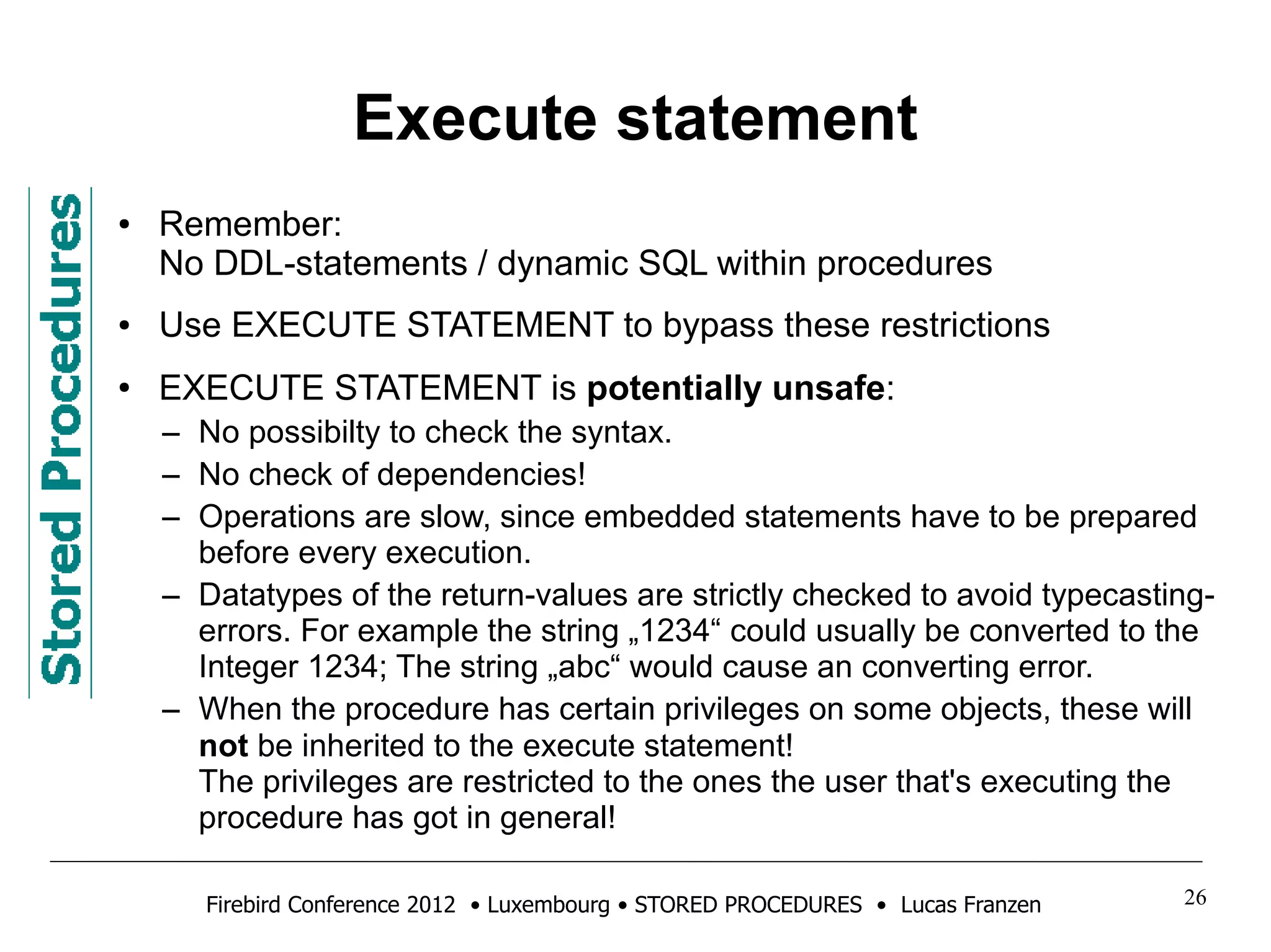 Execute statement 
● Remember: 
No DDL-statements / dynamic SQL within procedures 
● Use EXECUTE STATEMENT to bypass these restrictions 
● EXECUTE STATEMENT is potentially unsafe: 
– No possibilty to check the syntax. 
– No check of dependencies! 
– Operations are slow, since embedded statements have to be prepared 
before every execution. 
– Datatypes of the return-values are strictly checked to avoid typecasting-errors. 
For example the string „1234“ could usually be converted to the 
Integer 1234; The string „abc“ would cause an converting error. 
– When the procedure has certain privileges on some objects, these will 
not be inherited to the execute statement! 
The privileges are restricted to the ones the user that's executing the 
procedure has got in general! 
Firebird Conference 2012 • Luxembourg • STORED PROCEDURES • Lucas Franzen 26 
 