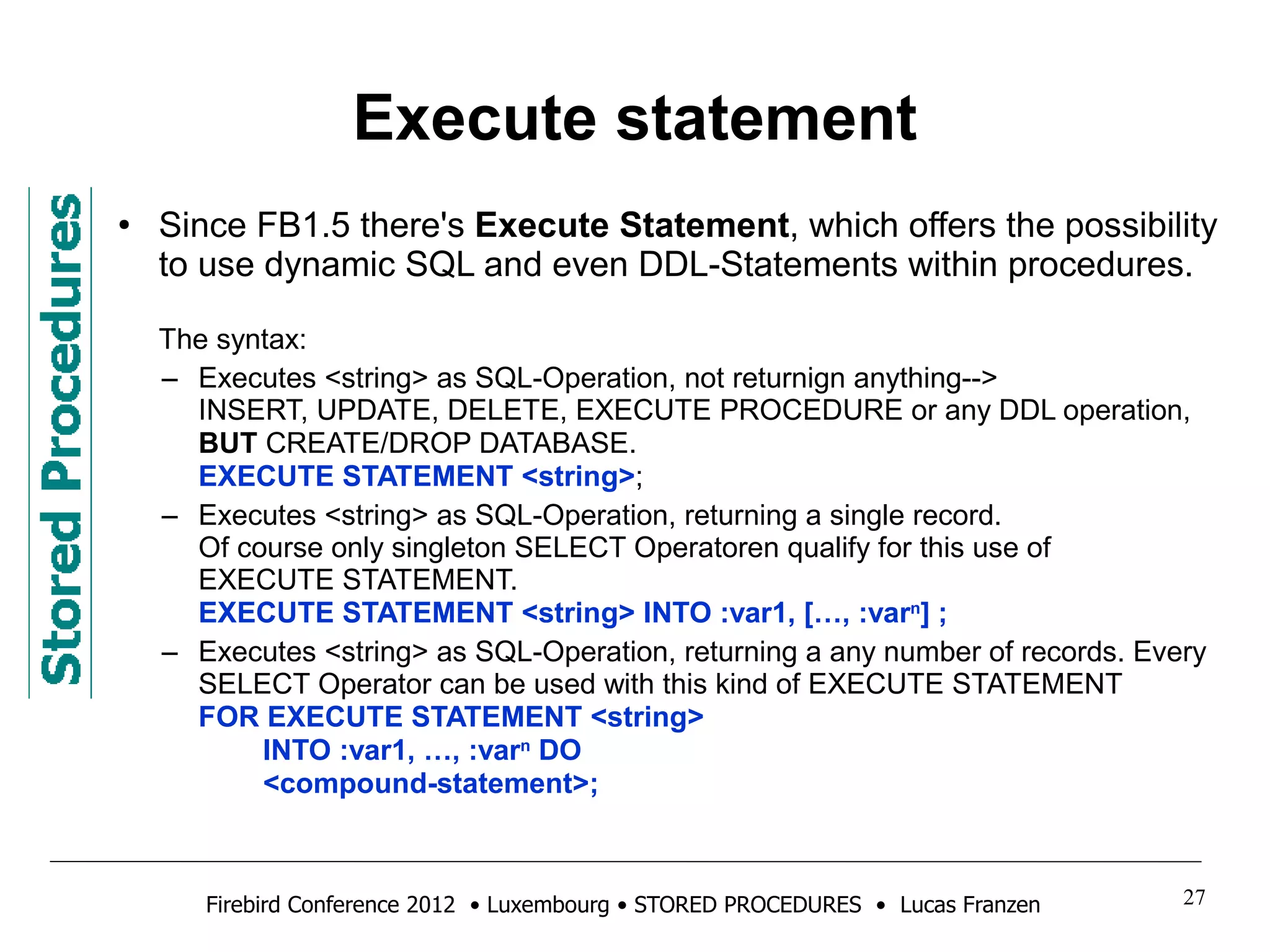 Execute statement 
● Since FB1.5 there's Execute Statement, which offers the possibility 
to use dynamic SQL and even DDL-Statements within procedures. 
The syntax: 
– Executes <string> as SQL-Operation, not returnign anything--> 
INSERT, UPDATE, DELETE, EXECUTE PROCEDURE or any DDL operation, 
BUT CREATE/DROP DATABASE. 
EXECUTE STATEMENT <string>; 
– Executes <string> as SQL-Operation, returning a single record. 
Of course only singleton SELECT Operatoren qualify for this use of 
EXECUTE STATEMENT. 
EXECUTE STATEMENT <string> INTO :var1, […, :varn] ; 
– Executes <string> as SQL-Operation, returning a any number of records. Every 
SELECT Operator can be used with this kind of EXECUTE STATEMENT 
FOR EXECUTE STATEMENT <string> 
INTO :var1, …, :varn DO 
<compound-statement>; 
Firebird Conference 2012 • Luxembourg • STORED PROCEDURES • Lucas Franzen 27 
 