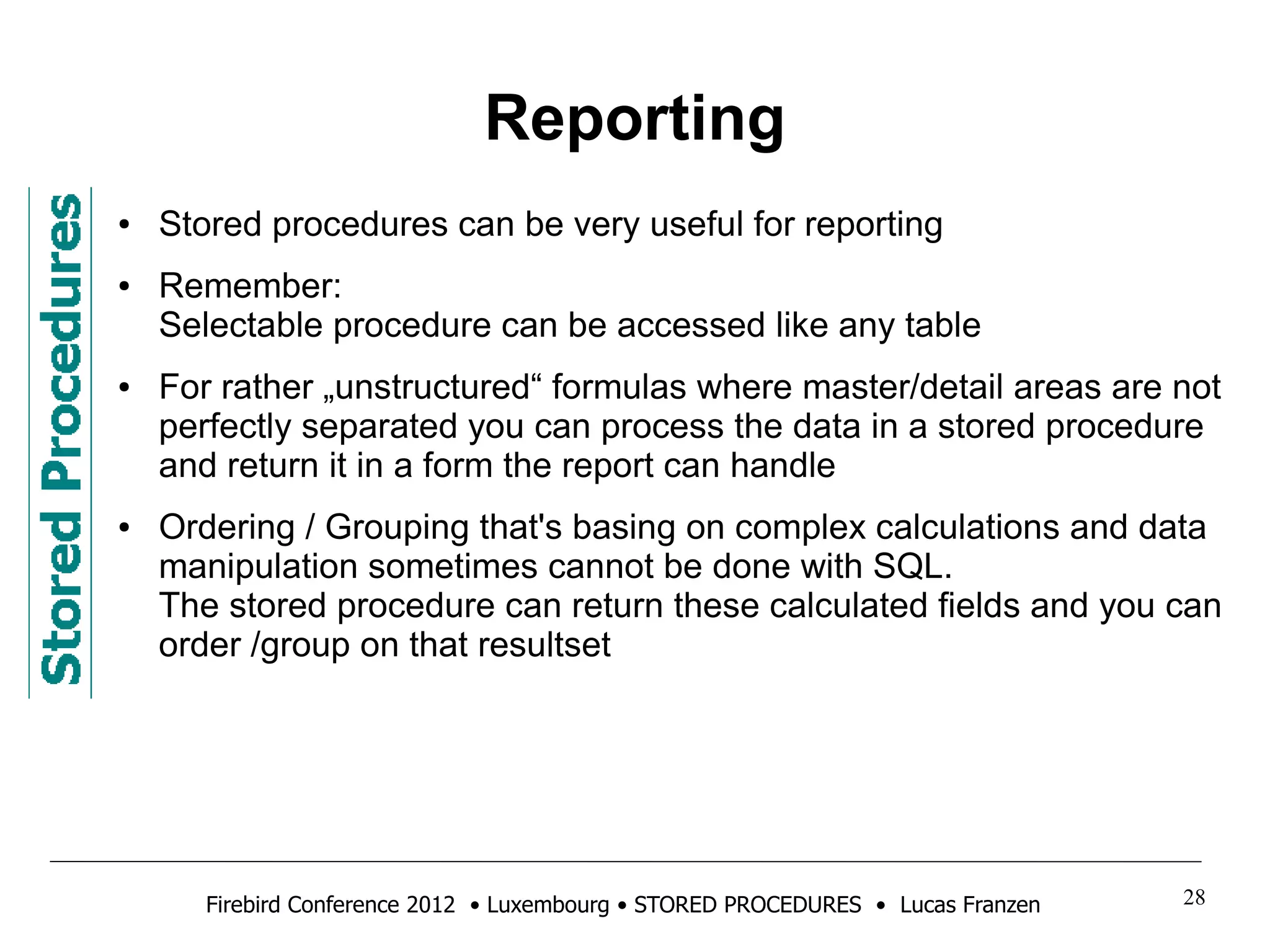 Reporting 
● Stored procedures can be very useful for reporting 
● Remember: 
Selectable procedure can be accessed like any table 
● For rather „unstructured“ formulas where master/detail areas are not 
perfectly separated you can process the data in a stored procedure 
and return it in a form the report can handle 
● Ordering / Grouping that's basing on complex calculations and data 
manipulation sometimes cannot be done with SQL. 
The stored procedure can return these calculated fields and you can 
order /group on that resultset 
Firebird Conference 2012 • Luxembourg • STORED PROCEDURES • Lucas Franzen 28 
 