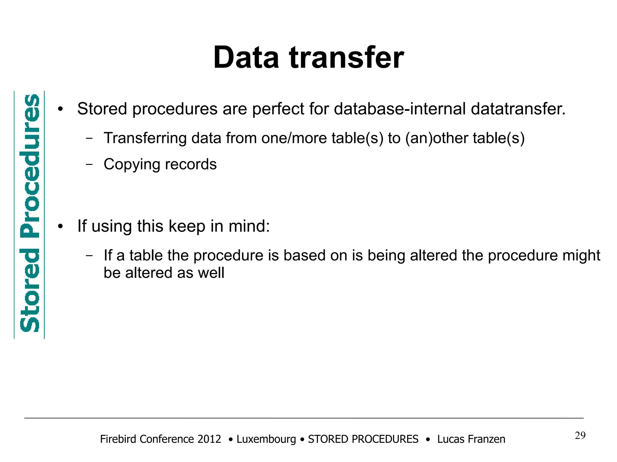 Data transfer 
● Stored procedures are perfect for database-internal datatransfer. 
– Transferring data from one/more table(s) to (an)other table(s) 
– Copying records 
● If using this keep in mind: 
– If a table the procedure is based on is being altered the procedure might 
be altered as well 
Firebird Conference 2012 • Luxembourg • STORED PROCEDURES • Lucas Franzen 29 
 