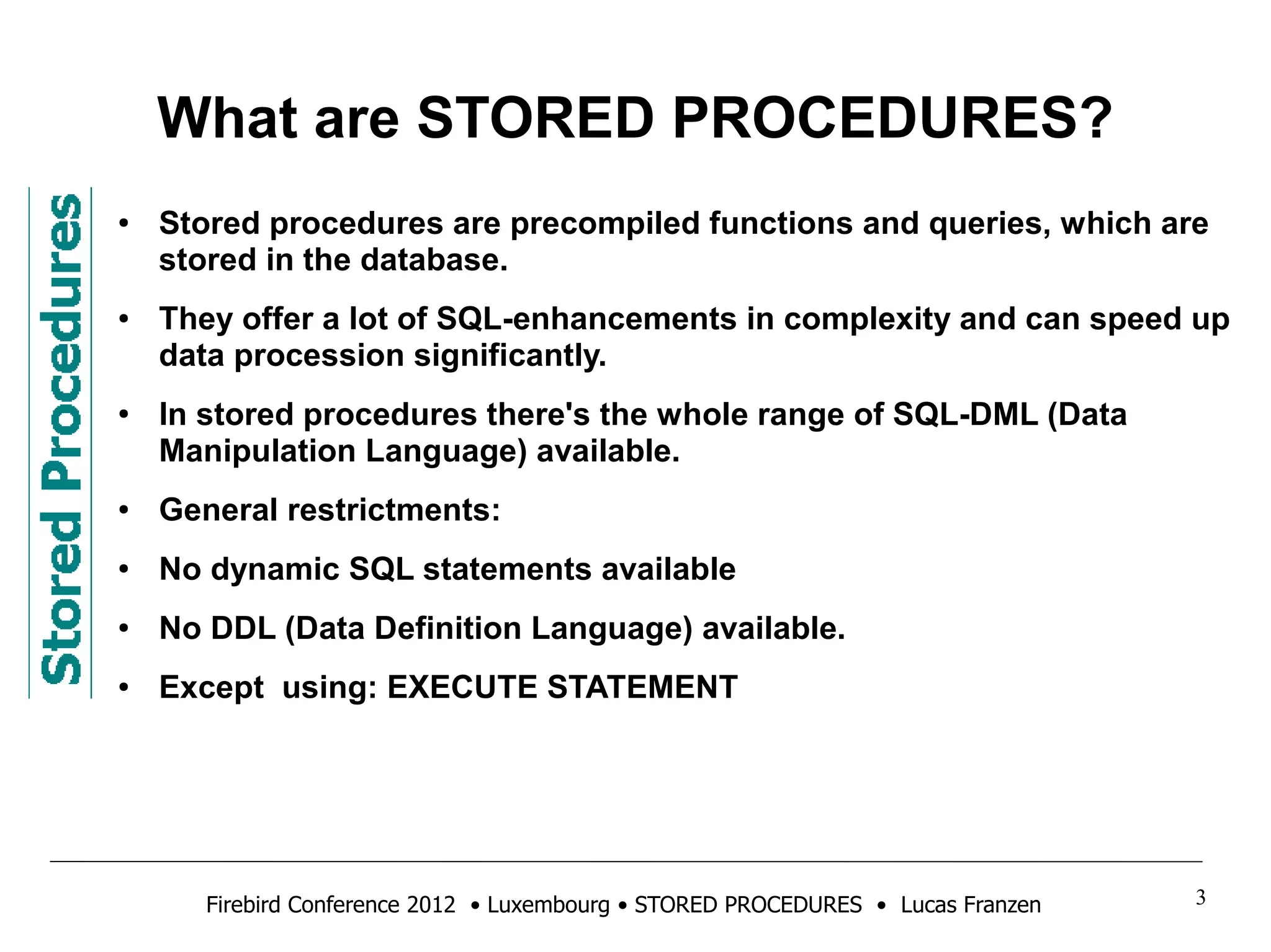 What are STORED PROCEDURES? 
● Stored procedures are precompiled functions and queries, which are 
stored in the database. 
● They offer a lot of SQL-enhancements in complexity and can speed up 
data procession significantly. 
● In stored procedures there's the whole range of SQL-DML (Data 
Manipulation Language) available. 
● General restrictments: 
● No dynamic SQL statements available 
● No DDL (Data Definition Language) available. 
● Except using: EXECUTE STATEMENT 
Firebird Conference 2012 • Luxembourg • STORED PROCEDURES • Lucas Franzen 3 
 