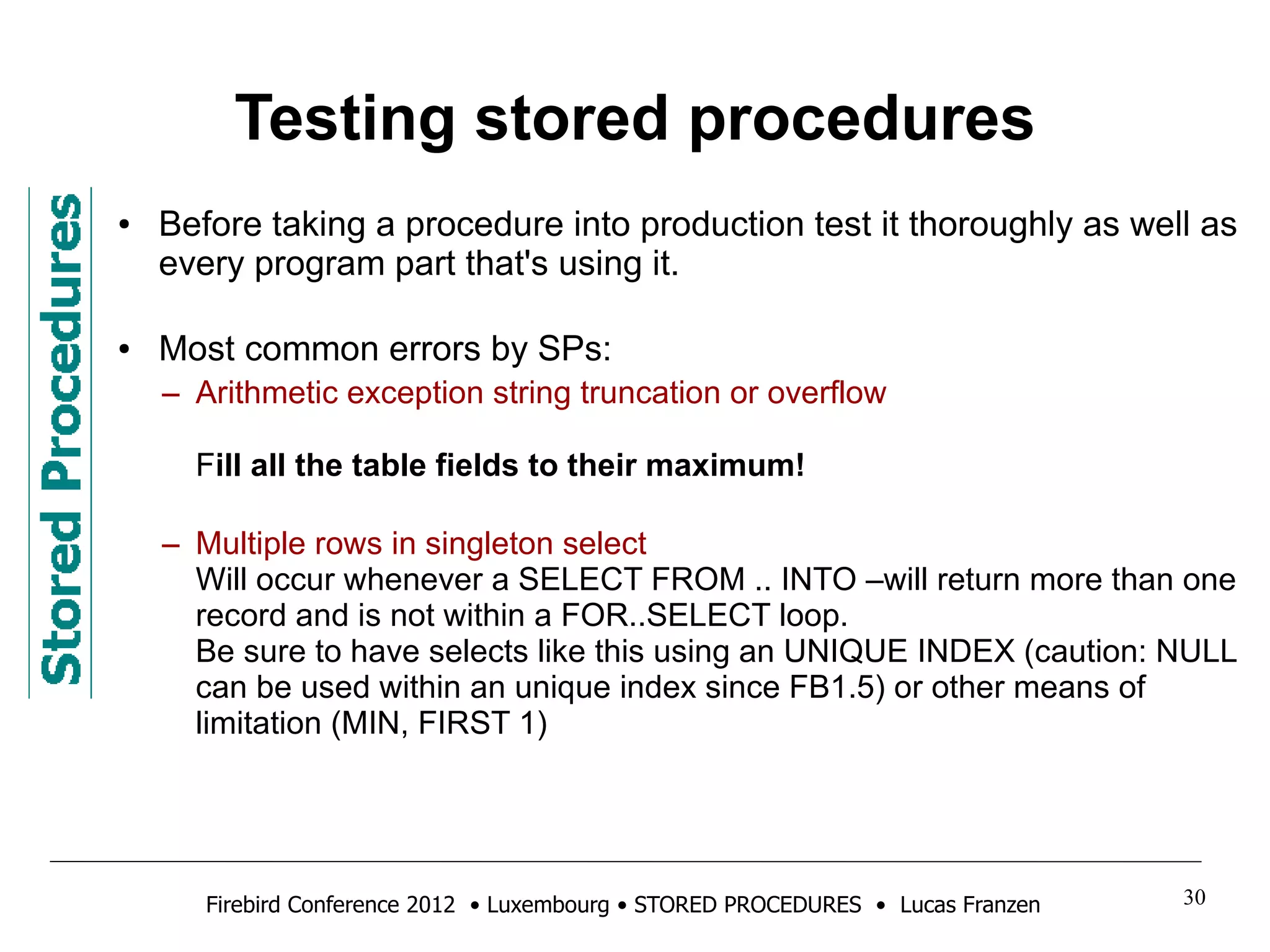 Testing stored procedures 
● Before taking a procedure into production test it thoroughly as well as 
every program part that's using it. 
● Most common errors by SPs: 
– Arithmetic exception string truncation or overflow 
Fill all the table fields to their maximum! 
– Multiple rows in singleton select 
Will occur whenever a SELECT FROM .. INTO –will return more than one 
record and is not within a FOR..SELECT loop. 
Be sure to have selects like this using an UNIQUE INDEX (caution: NULL 
can be used within an unique index since FB1.5) or other means of 
limitation (MIN, FIRST 1) 
Firebird Conference 2012 • Luxembourg • STORED PROCEDURES • Lucas Franzen 30 
 