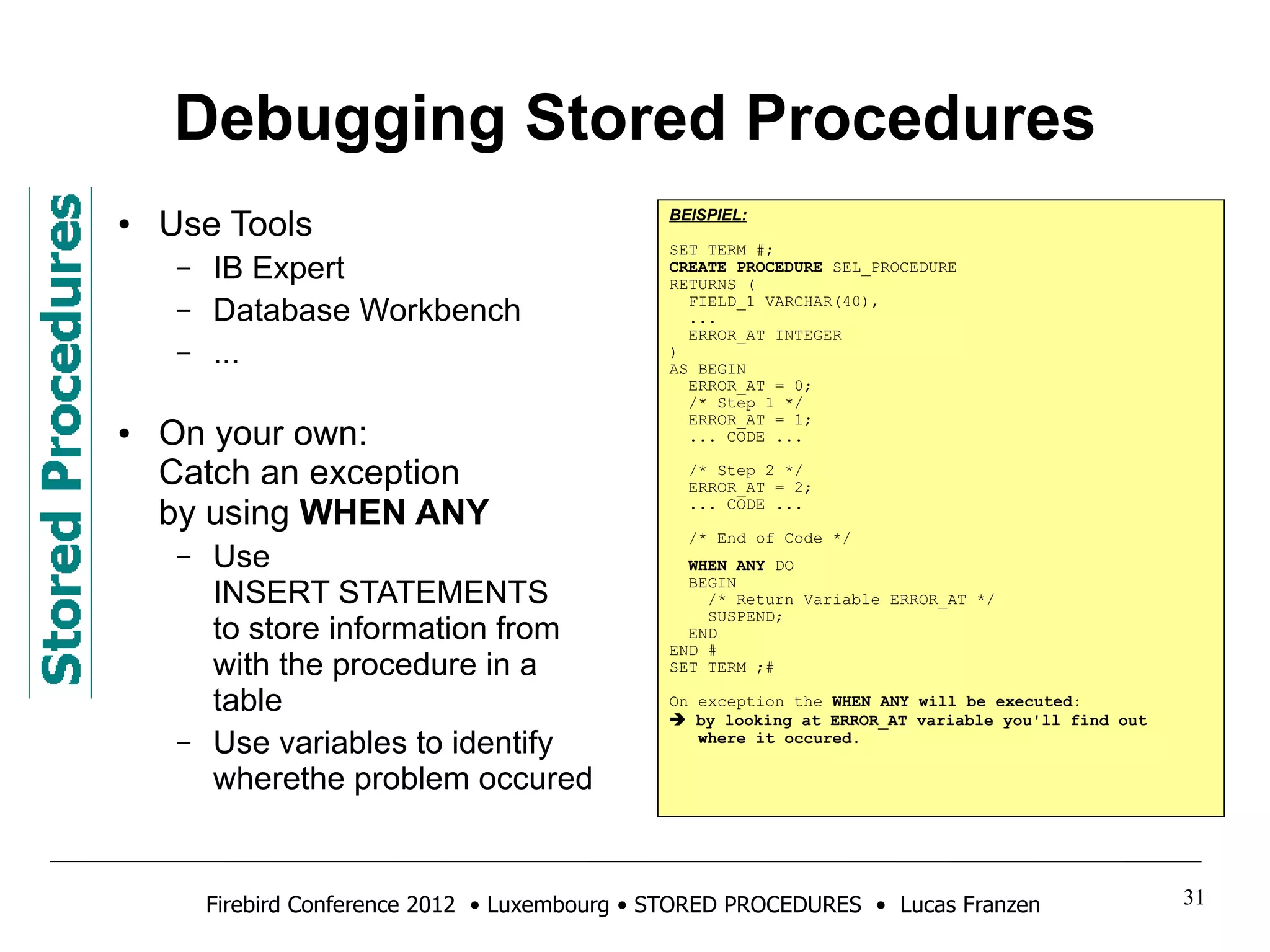 Debugging Stored Procedures 
● Use Tools 
– IB Expert 
– Database Workbench 
– ... 
● On your own: 
Catch an exception 
by using WHEN ANY 
– Use 
INSERT STATEMENTS 
to store information from 
with the procedure in a 
table 
– Use variables to identify 
wherethe problem occured 
BEISPIEL: 
SET TERM #; 
CREATE PROCEDURE SEL_PROCEDURE 
RETURNS ( 
FIELD_1 VARCHAR(40), 
... 
ERROR_AT INTEGER 
) 
AS BEGIN 
ERROR_AT = 0; 
/* Step 1 */ 
ERROR_AT = 1; 
... CODE ... 
/* Step 2 */ 
ERROR_AT = 2; 
... CODE ... 
/* End of Code */ 
WHEN ANY DO 
BEGIN 
/* Return Variable ERROR_AT */ 
SUSPEND; 
END 
END # 
SET TERM ;# 
On exception the WHEN ANY will be executed: 
 by looking at ERROR_AT variable you'll find out 
where it occured. 
Firebird Conference 2012 • Luxembourg • STORED PROCEDURES • Lucas Franzen 31 
 