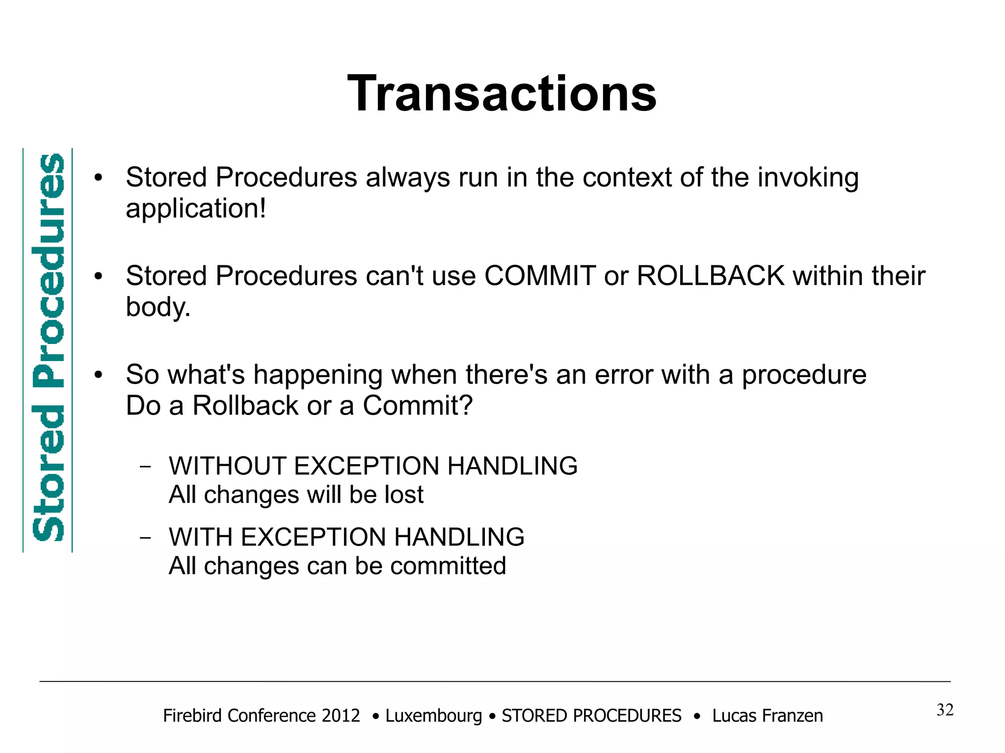 Transactions 
● Stored Procedures always run in the context of the invoking 
application! 
● Stored Procedures can't use COMMIT or ROLLBACK within their 
body. 
● So what's happening when there's an error with a procedure 
Do a Rollback or a Commit? 
– WITHOUT EXCEPTION HANDLING 
All changes will be lost 
– WITH EXCEPTION HANDLING 
All changes can be committed 
Firebird Conference 2012 • Luxembourg • STORED PROCEDURES • Lucas Franzen 32 
 