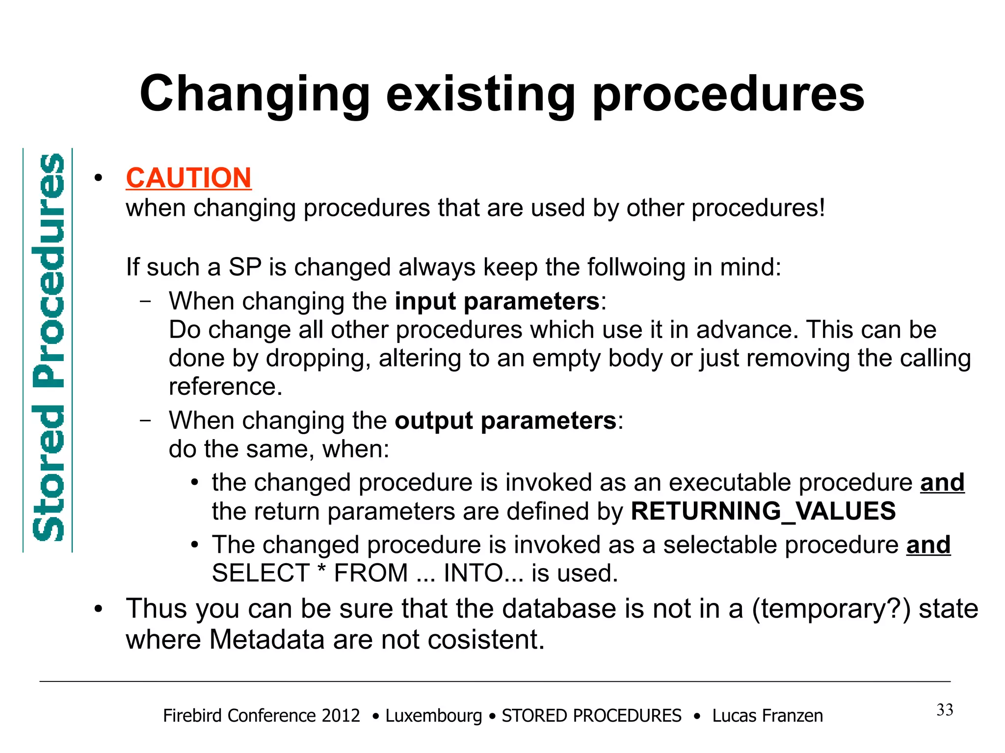 Changing existing procedures 
● CAUTION 
when changing procedures that are used by other procedures! 
If such a SP is changed always keep the follwoing in mind: 
– When changing the input parameters: 
Do change all other procedures which use it in advance. This can be 
done by dropping, altering to an empty body or just removing the calling 
reference. 
– When changing the output parameters: 
do the same, when: 
● the changed procedure is invoked as an executable procedure and 
the return parameters are defined by RETURNING_VALUES 
● The changed procedure is invoked as a selectable procedure and 
SELECT * FROM ... INTO... is used. 
● Thus you can be sure that the database is not in a (temporary?) state 
where Metadata are not cosistent. 
Firebird Conference 2012 • Luxembourg • STORED PROCEDURES • Lucas Franzen 33 
 