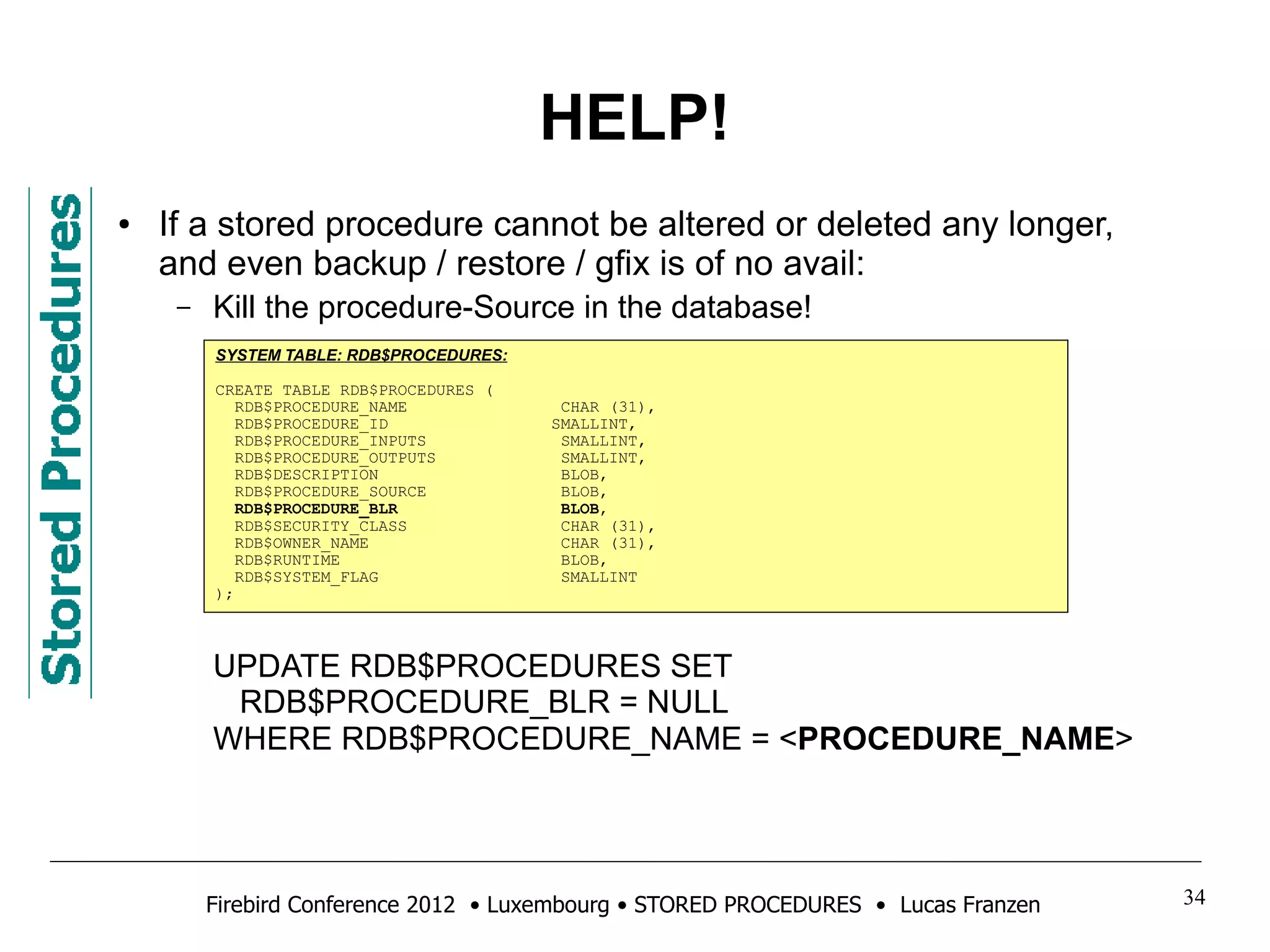 HELP! 
● If a stored procedure cannot be altered or deleted any longer, 
and even backup / restore / gfix is of no avail: 
– Kill the procedure-Source in the database! 
SYSTEM TABLE: RDB$PROCEDURES: 
CREATE TABLE RDB$PROCEDURES ( 
RDB$PROCEDURE_NAME CHAR (31), 
RDB$PROCEDURE_ID SMALLINT, 
RDB$PROCEDURE_INPUTS SMALLINT, 
RDB$PROCEDURE_OUTPUTS SMALLINT, 
RDB$DESCRIPTION BLOB, 
RDB$PROCEDURE_SOURCE BLOB, 
RDB$PROCEDURE_BLR BLOB, 
RDB$SECURITY_CLASS CHAR (31), 
RDB$OWNER_NAME CHAR (31), 
RDB$RUNTIME BLOB, 
RDB$SYSTEM_FLAG SMALLINT 
); 
UPDATE RDB$PROCEDURES SET 
RDB$PROCEDURE_BLR = NULL 
WHERE RDB$PROCEDURE_NAME = <PROCEDURE_NAME> 
Firebird Conference 2012 • Luxembourg • STORED PROCEDURES • Lucas Franzen 34 
 
