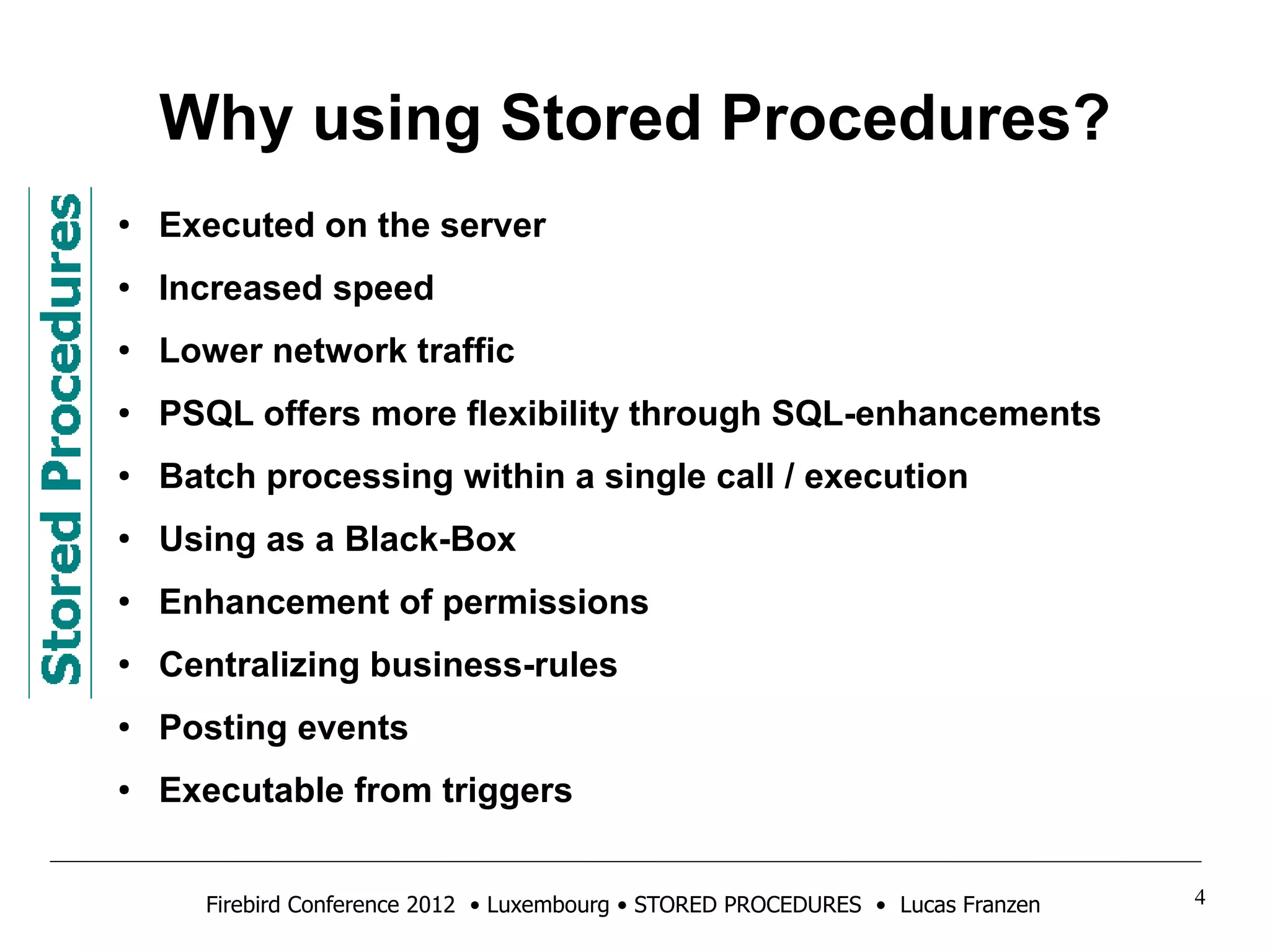 Why using Stored Procedures? 
● Executed on the server 
● Increased speed 
● Lower network traffic 
● PSQL offers more flexibility through SQL-enhancements 
● Batch processing within a single call / execution 
● Using as a Black-Box 
● Enhancement of permissions 
● Centralizing business-rules 
● Posting events 
● Executable from triggers 
Firebird Conference 2012 • Luxembourg • STORED PROCEDURES • Lucas Franzen 4 
 