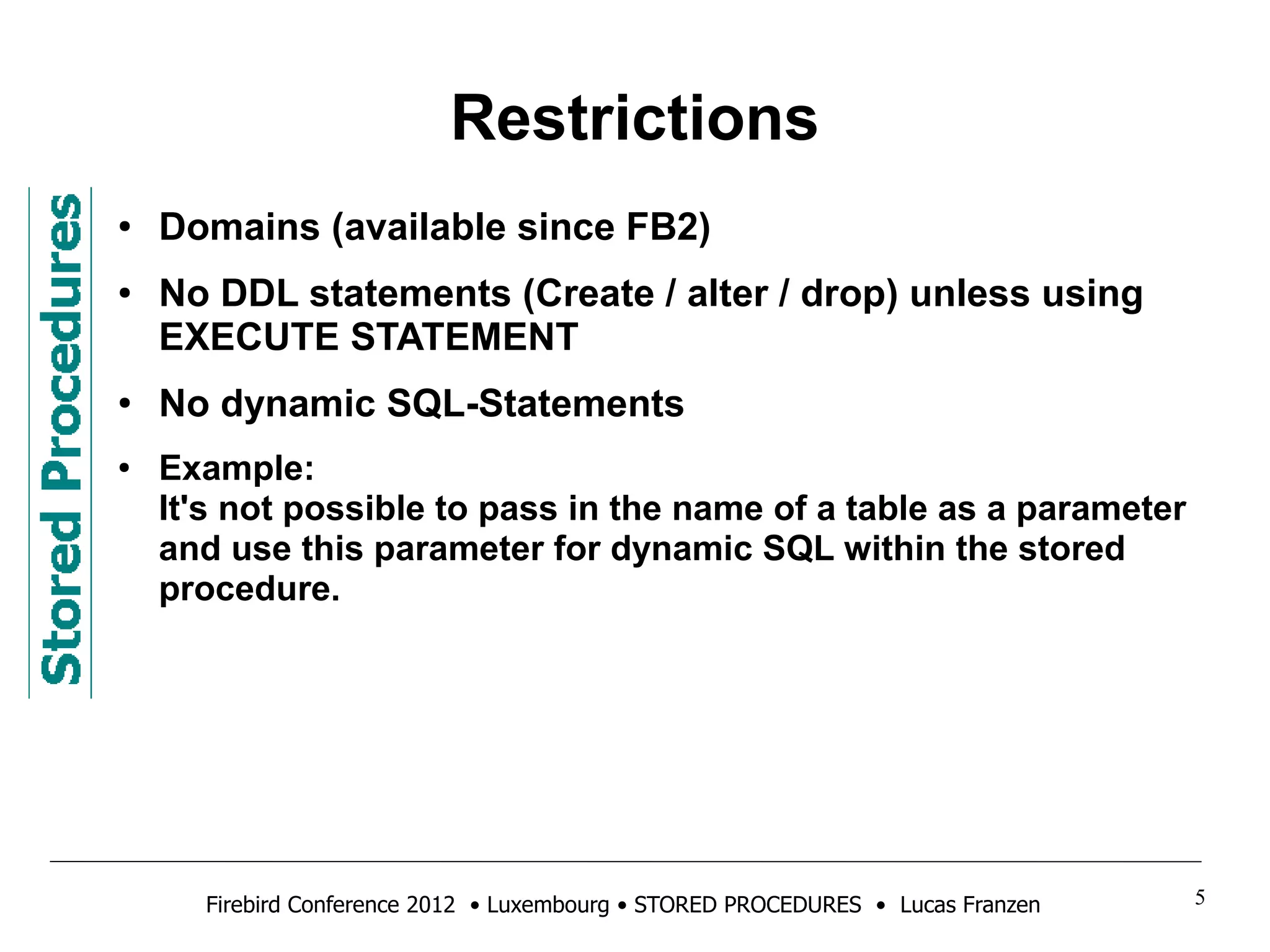 Restrictions 
● Domains (available since FB2) 
● No DDL statements (Create / alter / drop) unless using 
EXECUTE STATEMENT 
● No dynamic SQL-Statements 
● Example: 
It's not possible to pass in the name of a table as a parameter 
and use this parameter for dynamic SQL within the stored 
procedure. 
Firebird Conference 2012 • Luxembourg • STORED PROCEDURES • Lucas Franzen 5 
 