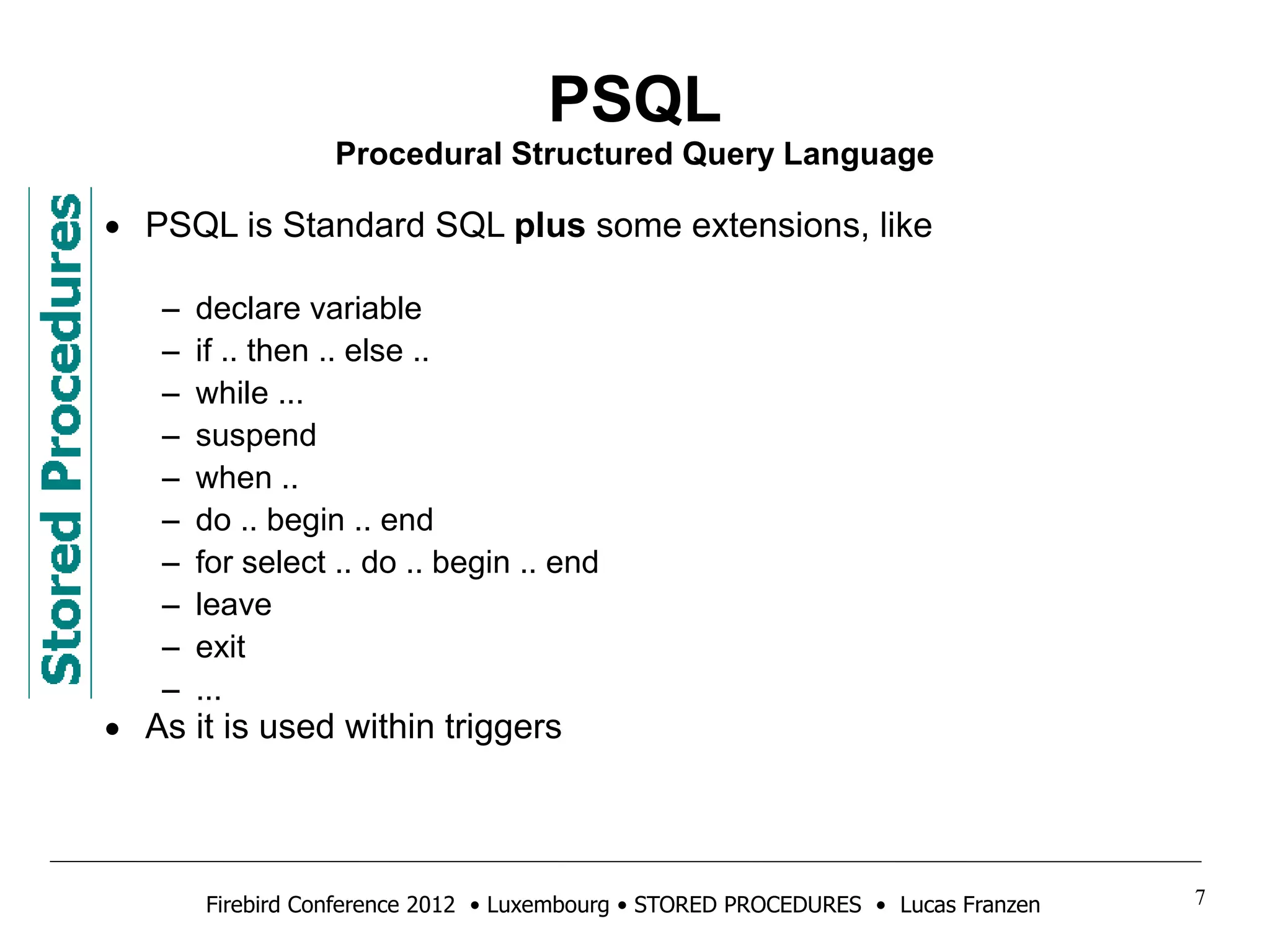 PSQL 
Procedural Structured Query Language 
• PSQL is Standard SQL plus some extensions, like 
– declare variable 
– if .. then .. else .. 
– while ... 
– suspend 
– when .. 
– do .. begin .. end 
– for select .. do .. begin .. end 
– leave 
– exit 
– ... 
• As it is used within triggers 
Firebird Conference 2012 • Luxembourg • STORED PROCEDURES • Lucas Franzen 7 
 