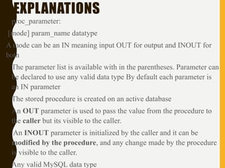 EXPLANATIONS
• proc_parameter:
[mode] param_name datatype
A mode can be an IN meaning input OUT for output and INOUT for
both
• The parameter list is available with in the parentheses. Parameter can
be declared to use any valid data type By default each parameter is
an IN parameter
• The stored procedure is created on an active database
• An OUT parameter is used to pass the value from the procedure to
the caller but its visible to the caller.
• An INOUT parameter is initialized by the caller and it can be
modified by the procedure, and any change made by the procedure
is visible to the caller.
• Any valid MySQL data type
 