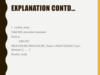 EXPLANATION CONTD…
• routine_body:
Valid SQL procedure statement
Such as
CREATE
PROCEDURE PROCEDURE_Name ( IN||OUT||INOUT par1
datatype1,[……]
Routine_body
 