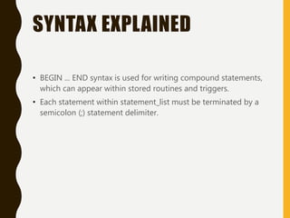 SYNTAX EXPLAINED
• BEGIN ... END syntax is used for writing compound statements,
which can appear within stored routines and triggers.
• Each statement within statement_list must be terminated by a
semicolon (;) statement delimiter.
 