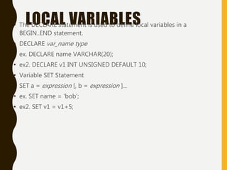 LOCAL VARIABLES• The DECLARE statement is used to define local variables in a
BEGIN..END statement.
• DECLARE var_name type
• ex. DECLARE name VARCHAR(20);
• ex2. DECLARE v1 INT UNSIGNED DEFAULT 10;
• Variable SET Statement
• SET a = expression [, b = expression ]...
• ex. SET name = 'bob';
• ex2. SET v1 = v1+5;
 